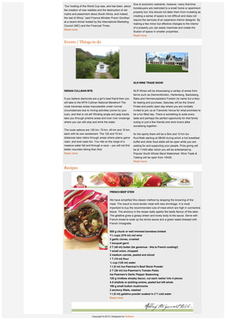 Due to economic restraints, however, many first-time
“Our hosting of the World Cup was, and has been, about
                                                              homebuyers are restricted to a small home or apartment
the creation of new realities and the destruction of old
                                                              property but, this should not deter them from investing as
myths and pessimism about South Africa, and indeed,
                                                              creating a sense of space is not difficult and does not
the rest of Africa,” said Finance Minister Pravin Gordhan
                                                              require the services of an expensive interior designer. By
at a recent dinner hosted by the International Marketing
                                                              making a few minor but effective changes to the interior
Council (IMC) and the Financial Times.
                                                              of a property you can easily maximise and create the
Read more.
                                                              illusion of space in smaller properties. 
                                                              Read more.

Events / Things to do




                                                              NLR WINE TRADE SHOW


NISSAN CULLINAN MTB                                           NLR Wines will be showcasing a variety of wines from
                                                              farms such as Diemersfontein, Hartenberg, Backsberg,
If you believe diamonds are a girl’s best friend then you     Raka and Hermanuspieters Fontein (to name but a few)
will take to the MTN Cullinan National Marathon! The          for tasting and purchase. Saturday will be the Grand
route traverses areas inaccessible under normal               Finale and public open day where you are cordially
circumstances due to mining activities (come try your         invited to join us at Tramonto Venue for what promises to
luck), and that is not all! Winding single and jeep tracks    be a fun filled day. There is something to suite every
take you through pristine areas and over river crossings      taste and perhaps the perfect opportunity for that family
where you can still stop and drink the water.                 outing or just a few friends and wine lovers alike
                                                              socialising together..
The route options are 120 km, 70 km, 40 km and 15 km,
each with its own excitement. The 120 and 70 km               for the sporty there will be a 5km and 10 km fun
distances take riders through areas where plains game         Run/Walk starting at 08h00 during which a hot breakfast
roam, and even past lion. You ride on the verge of a          buffet and other food stalls will be open while you are
massive water fall and through a cave – you will not find     waiting for and supporting your people. Prize giving will
better mountain biking than this!                             be at 11h00 after which you will be entertained by
Read more.                                                    Popular South African Band Watershed. Wine Trade &
                                                              Tasting will be open from 10h00.
                                                              Read more.

Recipes




                                        FRENCH BEEF STEW


                                        We have simplified this classic method by skipping the browning of the
                                        meat. The result is more tender meat with less shrinkage. It is most
                                        important to buy the recommended cuts of meat which are high in connective
                                        tissue. The anchovy in the recipe really sparks the beefy flavour of this stew.
                                        The gelatine gives a glossy sheen and lovely body to the sauce. Serve with
                                        French bread to soak up the divine sauce and a green salad dressed with
                                        French Vinaigrette.


                                        500 g chuck or well trimmed boneless brisket
                                        1½ cups (375 ml) red wine
                                        3 garlic cloves, crushed
                                        1 bouquet garni
                                        3 T (45 ml) butter (be generous - this is French cooking!)
                                        1 small onion, chopped
                                        2 medium carrots, peeled and sliced
                                        1 T (15 ml) flour
                                        ½ cup (125 ml) water
                                        1 t (5 ml) Ina Paarman's Beef Stock Powder
                                        2 T (30 ml) Ina Paarman's Tomato Pesto
                                        Ina Paarman's Garlic Pepper Seasoning
                                        125 g rindless streaky bacon, cut each rasher into 4 pieces
                                        4-5 shallots or pickling onions, peeled but left whole
                                        100 g small button mushrooms
                                        2 anchovy fillets, mashed
                                        1 t (5 ml) galatine powder soaked in 2 T cold water
                                        Read more.




                        Copyright © 2010 | Designed by WebNow
 