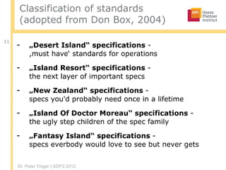 Dr. Peter Tröger | SDPS 2012
Classification of standards
(adopted from Don Box, 2004)
11
- „Desert Island“ specifications - 
,must have‘ standards for operations
- „Island Resort“ specifications -  
the next layer of important specs
- „New Zealand“ specifications -  
specs you'd probably need once in a lifetime
- „Island Of Doctor Moreau“ specifications -  
the ugly step children of the spec family
- „Fantasy Island“ specifications -  
specs everbody would love to see but never gets
 