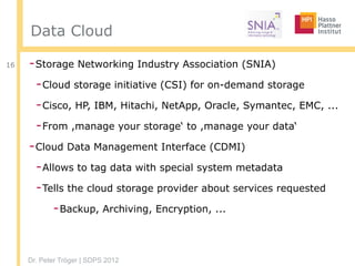 Dr. Peter Tröger | SDPS 2012
Data Cloud
-Storage Networking Industry Association (SNIA)
-Cloud storage initiative (CSI) for on-demand storage
-Cisco, HP, IBM, Hitachi, NetApp, Oracle, Symantec, EMC, ...
-From ,manage your storage‘ to ,manage your data‘
-Cloud Data Management Interface (CDMI)
-Allows to tag data with special system metadata
-Tells the cloud storage provider about services requested
-Backup, Archiving, Encryption, ...
16
 
