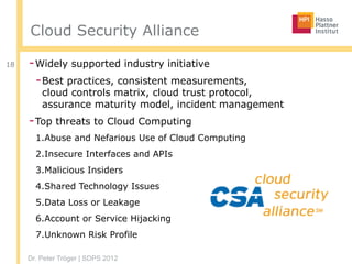 Dr. Peter Tröger | SDPS 2012
Cloud Security Alliance
-Widely supported industry initiative
-Best practices, consistent measurements,  
cloud controls matrix, cloud trust protocol,  
assurance maturity model, incident management
-Top threats to Cloud Computing
1.Abuse and Nefarious Use of Cloud Computing
2.Insecure Interfaces and APIs
3.Malicious Insiders
4.Shared Technology Issues
5.Data Loss or Leakage
6.Account or Service Hijacking
7.Unknown Risk Profile
18
 