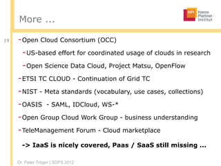 Dr. Peter Tröger | SDPS 2012
More ...
-Open Cloud Consortium (OCC)
-US-based effort for coordinated usage of clouds in research
-Open Science Data Cloud, Project Matsu, OpenFlow
-ETSI TC CLOUD - Continuation of Grid TC
-NIST - Meta standards (vocabulary, use cases, collections)
-OASIS - SAML, IDCloud, WS-*
-Open Group Cloud Work Group - business understanding
-TeleManagement Forum - Cloud marketplace 
 
-> IaaS is nicely covered, Paas / SaaS still missing ...
19
 
