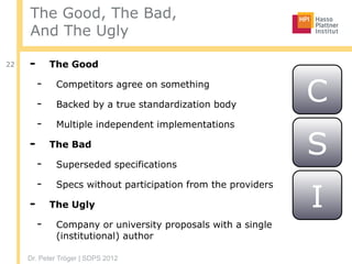 Dr. Peter Tröger | SDPS 2012
The Good, The Bad,
And The Ugly
22 - The Good
- Competitors agree on something
- Backed by a true standardization body
- Multiple independent implementations
- The Bad
- Superseded specifications
- Specs without participation from the providers
- The Ugly
- Company or university proposals with a single
(institutional) author
C
S
I
 