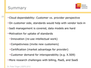 Dr. Peter Tröger | SDPS 2012
Summary
-Cloud dependability: Customer vs. provider perspective
-On customer side, standards would help with vendor lock-in
-IaaS management is covered, data models are hard
-Motivation for uptake of standards
-Innovation (re-use intellectual work)
-Competivness (invite new customers)
-Certification (market advantage for provider)
-Customer demand for interoperability (e.g. X.509)
-More research challenges with billing, PaaS, and SaaS
23
 