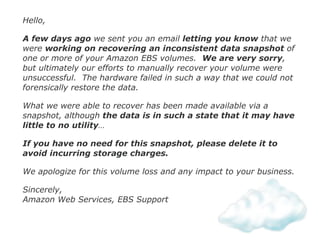 Hello,
A few days ago we sent you an email letting you know that we
were working on recovering an inconsistent data snapshot of
one or more of your Amazon EBS volumes. We are very sorry,
but ultimately our efforts to manually recover your volume were
unsuccessful. The hardware failed in such a way that we could not
forensically restore the data.
What we were able to recover has been made available via a
snapshot, although the data is in such a state that it may have
little to no utility…
If you have no need for this snapshot, please delete it to
avoid incurring storage charges.
We apologize for this volume loss and any impact to your business.
Sincerely, 
Amazon Web Services, EBS Support
 