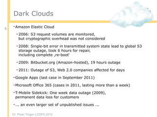 Dr. Peter Tröger | SDPS 2012
Dark Clouds
-Amazon Elastic Cloud
-2006: S3 request volumes are monitored,  
but cryptographic overhead was not considered
-2008: Single-bit error in transmitted system state lead to global S3
storage outage, took 6 hours for repair,  
including complete ,re-boot‘
-2009: Bitbucket.org (Amazon-hosted), 19 hours outage
-2011: Outage of S3, Web 2.0 companies affected for days
-Google Apps (last case in September 2011)
-Microsoft Office 365 (cases in 2011, lasting more than a week)
-T-Mobile Sidekick: One week data outage (2009), 
permanent data loss for customers
-... an even larger set of unpublished issues ...
5
 