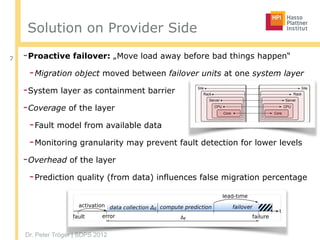 Dr. Peter Tröger | SDPS 2012
Solution on Provider Side
-Proactive failover: „Move load away before bad things happen“
-Migration object moved between failover units at one system layer
-System layer as containment barrier
-Coverage of the layer
-Fault model from available data
-Monitoring granularity may prevent fault detection for lower levels
-Overhead of the layer
-Prediction quality (from data) influences false migration percentage
7










  




 