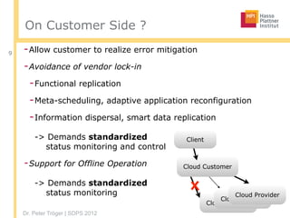 Dr. Peter Tröger | SDPS 2012
On Customer Side ?
-Allow customer to realize error mitigation
-Avoidance of vendor lock-in
-Functional replication
-Meta-scheduling, adaptive application reconfiguration
-Information dispersal, smart data replication 
 
-> Demands standardized  
status monitoring and control
-Support for Offline Operation 
 
-> Demands standardized  
status monitoring
9
Cloud Provider
Cloud Provider
Cloud Provider
Cloud Customer
Client
 