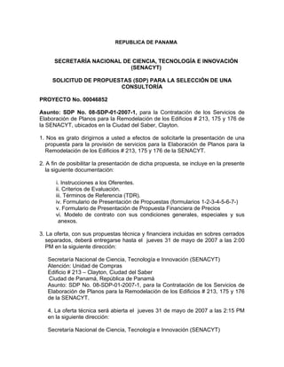 REPUBLICA DE PANAMA


      SECRETARÍA NACIONAL DE CIENCIA, TECNOLOGÍA E INNOVACIÓN
                            (SENACYT)

     SOLICITUD DE PROPUESTAS (SDP) PARA LA SELECCIÓN DE UNA
                         CONSULTORÍA

PROYECTO No. 00046852

Asunto: SDP No. 08-SDP-01-2007-1, para la Contratación de los Servicios de
Elaboración de Planos para la Remodelación de los Edificios # 213, 175 y 176 de
la SENACYT, ubicados en la Ciudad del Saber, Clayton.

1. Nos es grato dirigirnos a usted a efectos de solicitarle la presentación de una
  propuesta para la provisión de servicios para la Elaboración de Planos para la
  Remodelación de los Edificios # 213, 175 y 176 de la SENACYT.

2. A fin de posibilitar la presentación de dicha propuesta, se incluye en la presente
   la siguiente documentación:

      i. Instrucciones a los Oferentes.
      ii. Criterios de Evaluación.
      iii. Términos de Referencia (TDR).
      iv. Formulario de Presentación de Propuestas (formularios 1-2-3-4-5-6-7-)
      v. Formulario de Presentación de Propuesta Financiera de Precios
      vi. Modelo de contrato con sus condiciones generales, especiales y sus
        anexos.

3. La oferta, con sus propuestas técnica y financiera incluidas en sobres cerrados
  separados, deberá entregarse hasta el jueves 31 de mayo de 2007 a las 2:00
  PM en la siguiente dirección:

   Secretaría Nacional de Ciencia, Tecnología e Innovación (SENACYT)
   Atención: Unidad de Compras
   Edificio # 213 – Clayton, Ciudad del Saber
   Ciudad de Panamá, República de Panamá
   Asunto: SDP No. 08-SDP-01-2007-1, para la Contratación de los Servicios de
   Elaboración de Planos para la Remodelación de los Edificios # 213, 175 y 176
   de la SENACYT.

   4. La oferta técnica será abierta el jueves 31 de mayo de 2007 a las 2:15 PM
   en la siguiente dirección:

   Secretaría Nacional de Ciencia, Tecnología e Innovación (SENACYT)
 