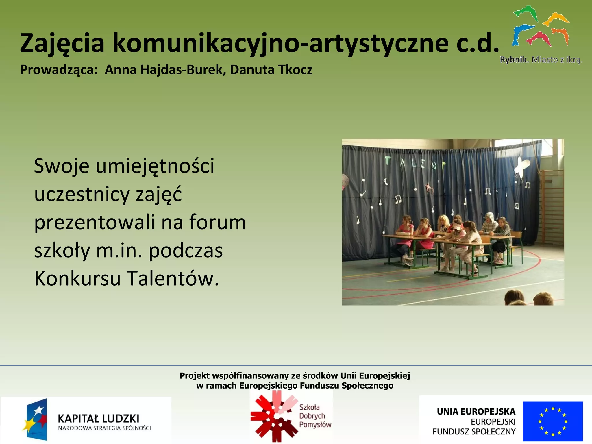 Swoje umiejętności uczestnicy zajęć prezentowali na forum szkoły m.in. podczas Konkursu Talentów. Zajęcia komunikacyjno-artystyczne c.d. Prowadząca:  Anna Hajdas-Burek, Danuta Tkocz Projekt współfinansowany ze środków Unii Europejskiej  w ramach Europejskiego Funduszu Społecznego   