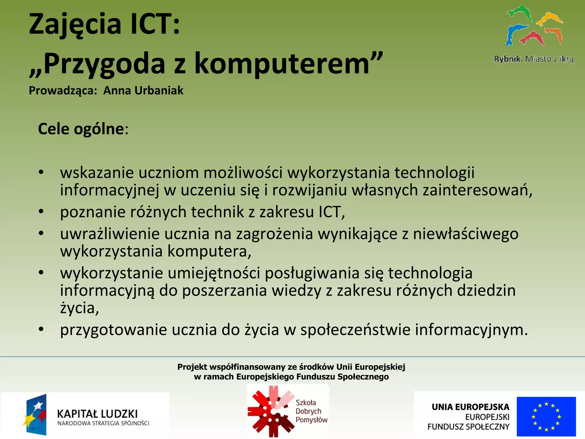 Cele ogólne :    wskazanie uczniom możliwości wykorzystania technologii informacyjnej w uczeniu się i rozwijaniu własnych zainteresowań, poznanie różnych technik z zakresu ICT, uwrażliwienie ucznia na zagrożenia wynikające z niewłaściwego wykorzystania komputera, wykorzystanie umiejętności posługiwania się technologia informacyjną do poszerzania wiedzy z zakresu różnych dziedzin życia, przygotowanie ucznia do życia w społeczeństwie informacyjnym. Zajęcia ICT: „Przygoda z komputerem” Prowadząca:  Anna Urbaniak Projekt współfinansowany ze środków Unii Europejskiej  w ramach Europejskiego Funduszu Społecznego   
