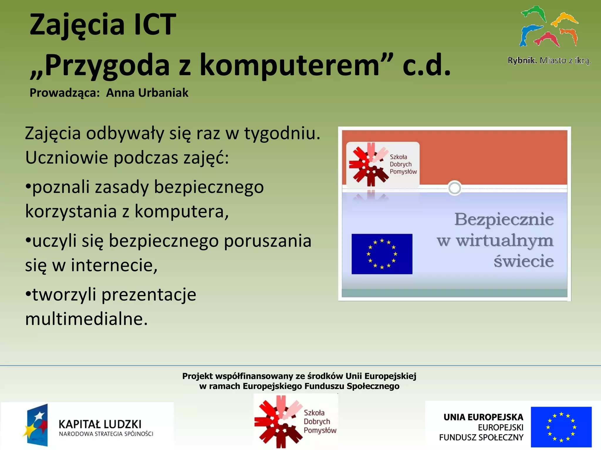 Zajęcia odbywały się raz w tygodniu. Uczniowie podczas zajęć: poznali zasady bezpiecznego korzystania z komputera, uczyli się bezpiecznego poruszania się w internecie, tworzyli prezentacje multimedialne. Zajęcia ICT „Przygoda z komputerem” c.d. Prowadząca:  Anna Urbaniak Projekt współfinansowany ze środków Unii Europejskiej  w ramach Europejskiego Funduszu Społecznego   