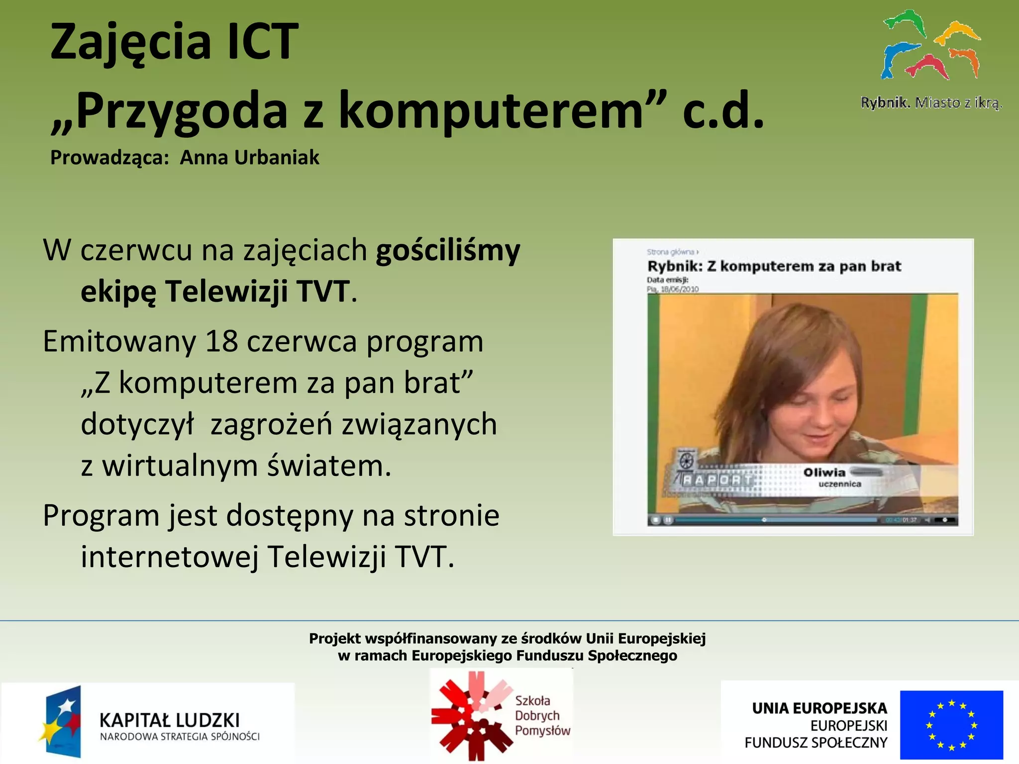 W czerwcu na zajęciach  gościliśmy ekipę Telewizji TVT . Emitowany 18 czerwca program  „Z komputerem za pan brat” dotyczył  zagrożeń związanych  z wirtualnym światem. Program jest dostępny na stronie internetowej Telewizji TVT. Zajęcia ICT „Przygoda z komputerem” c.d. Prowadząca:  Anna Urbaniak Projekt współfinansowany ze środków Unii Europejskiej  w ramach Europejskiego Funduszu Społecznego   