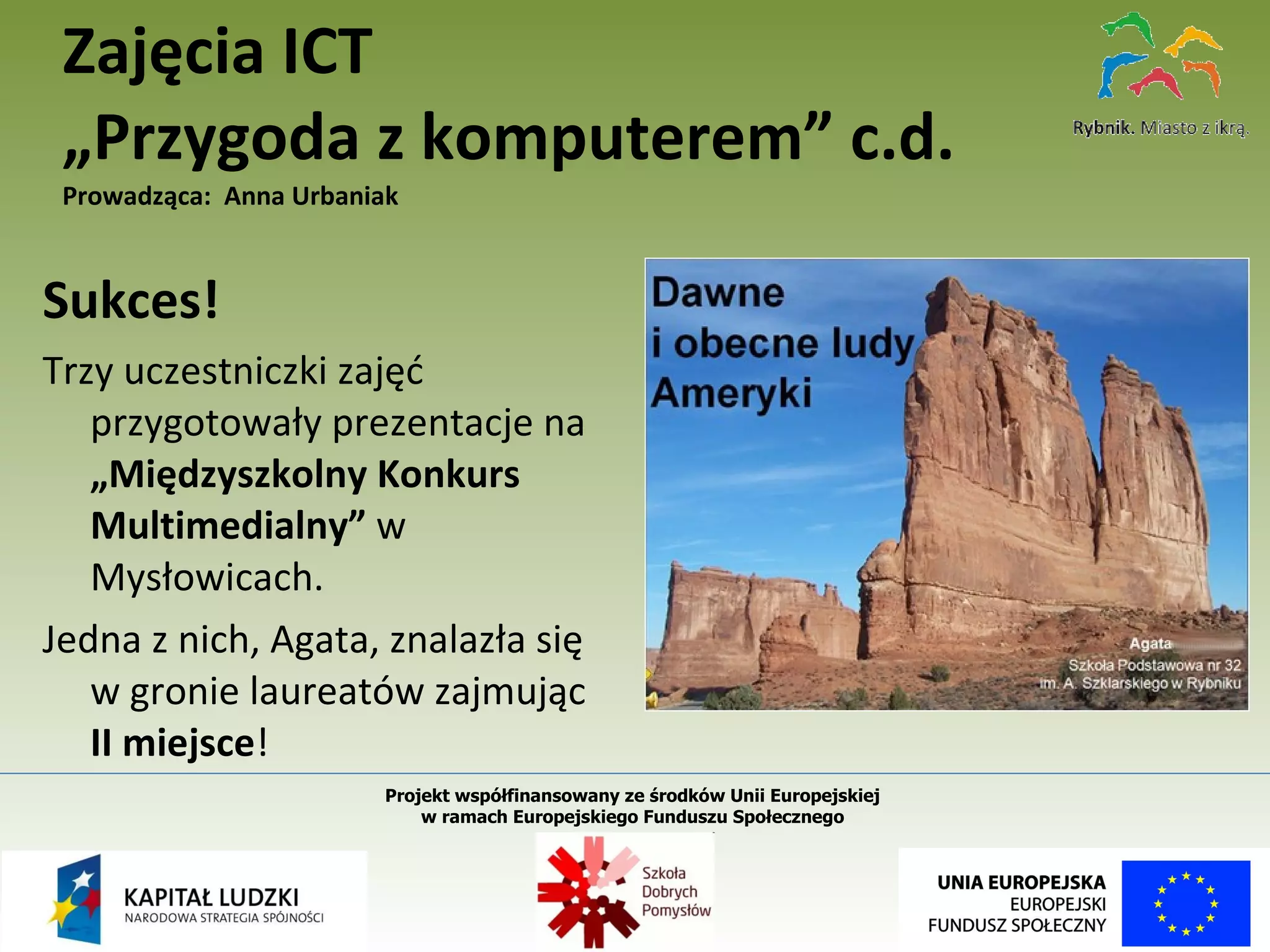 Sukces! Trzy uczestniczki zajęć przygotowały prezentacje na  „Międzyszkolny Konkurs Multimedialny”  w Mysłowicach.  Jedna z nich, Agata, znalazła się w gronie laureatów zajmując II miejsce ! Zajęcia ICT  „Przygoda z komputerem” c.d. Prowadząca:  Anna Urbaniak Projekt współfinansowany ze środków Unii Europejskiej  w ramach Europejskiego Funduszu Społecznego   