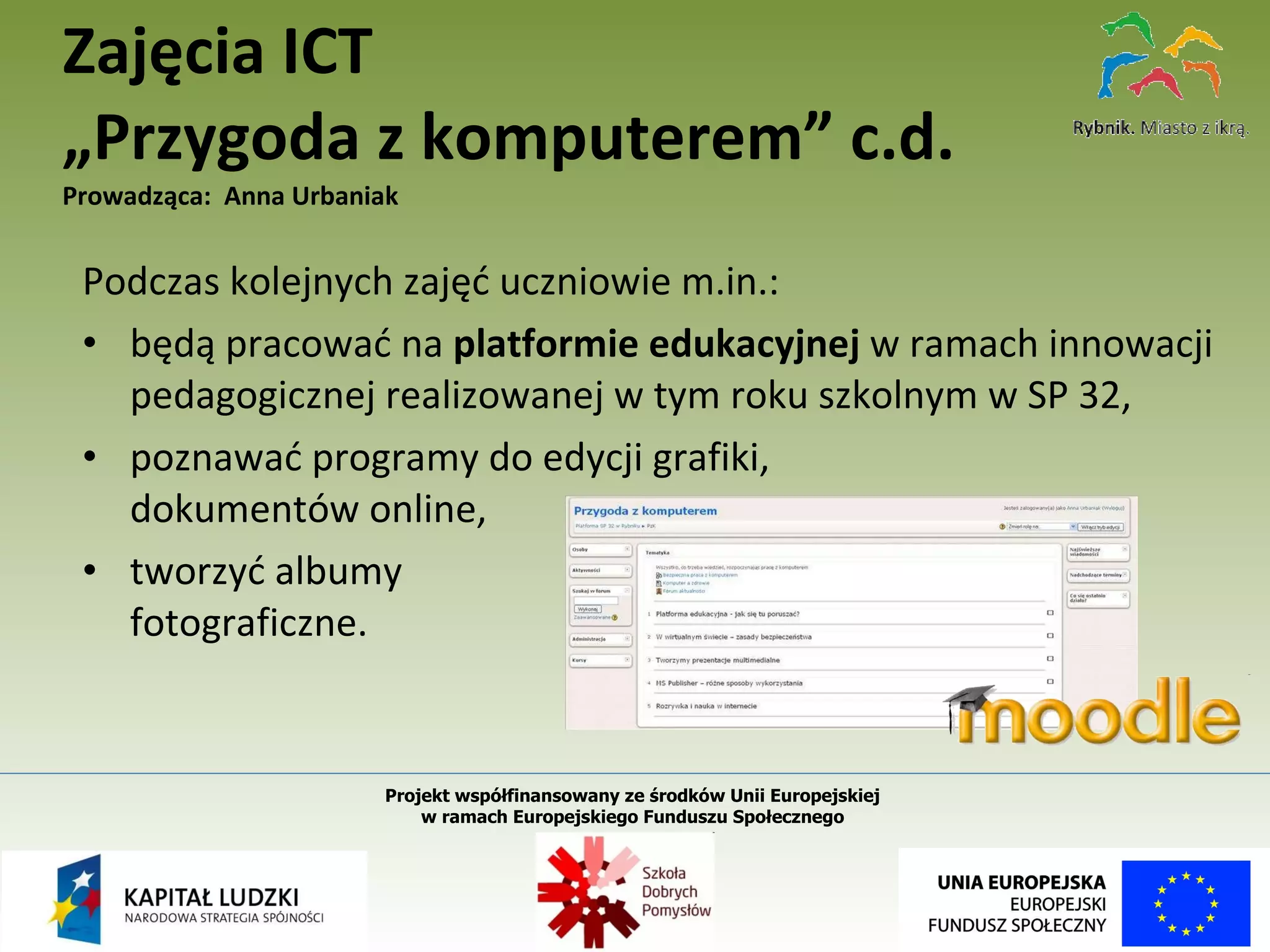 Podczas kolejnych zajęć uczniowie m.in.: będą pracować na  platformie edukacyjnej  w ramach innowacji pedagogicznej realizowanej w tym roku szkolnym w SP 32, poznawać programy do edycji grafiki,  dokumentów online, tworzyć albumy  fotograficzne. Zajęcia ICT  „Przygoda z komputerem” c.d. Prowadząca:  Anna Urbaniak Projekt współfinansowany ze środków Unii Europejskiej  w ramach Europejskiego Funduszu Społecznego   