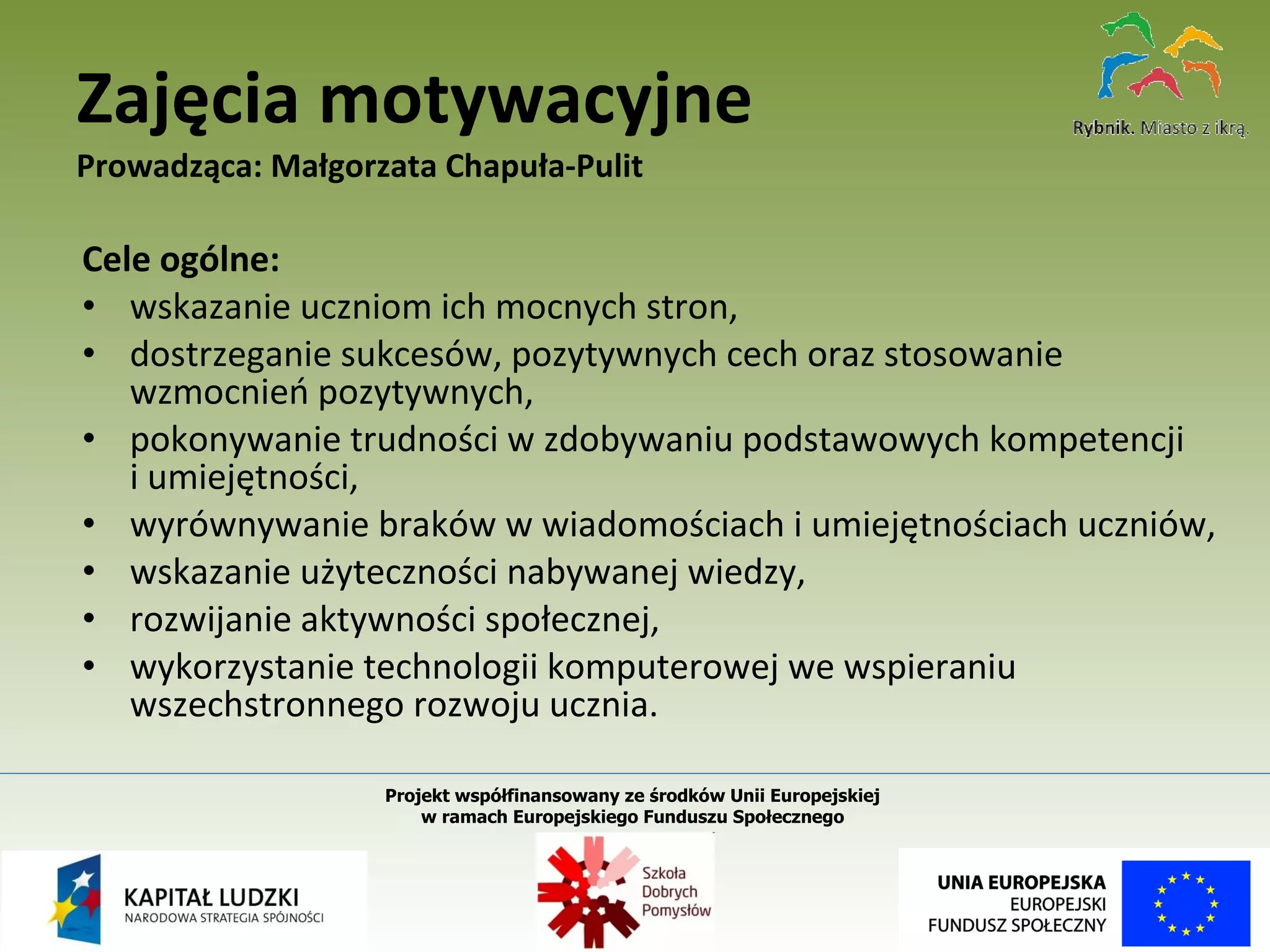 Cele ogólne: wskazanie uczniom ich mocnych stron, dostrzeganie sukcesów, pozytywnych cech oraz stosowanie wzmocnień pozytywnych, pokonywanie trudności w zdobywaniu podstawowych kompetencji  i umiejętności, wyrównywanie braków w wiadomościach i umiejętnościach uczniów, wskazanie użyteczności nabywanej wiedzy, rozwijanie aktywności społecznej, wykorzystanie technologii komputerowej we wspieraniu wszechstronnego rozwoju ucznia. Zajęcia motywacyjne Prowadząca: Małgorzata Chapuła-Pulit Projekt współfinansowany ze środków Unii Europejskiej  w ramach Europejskiego Funduszu Społecznego   