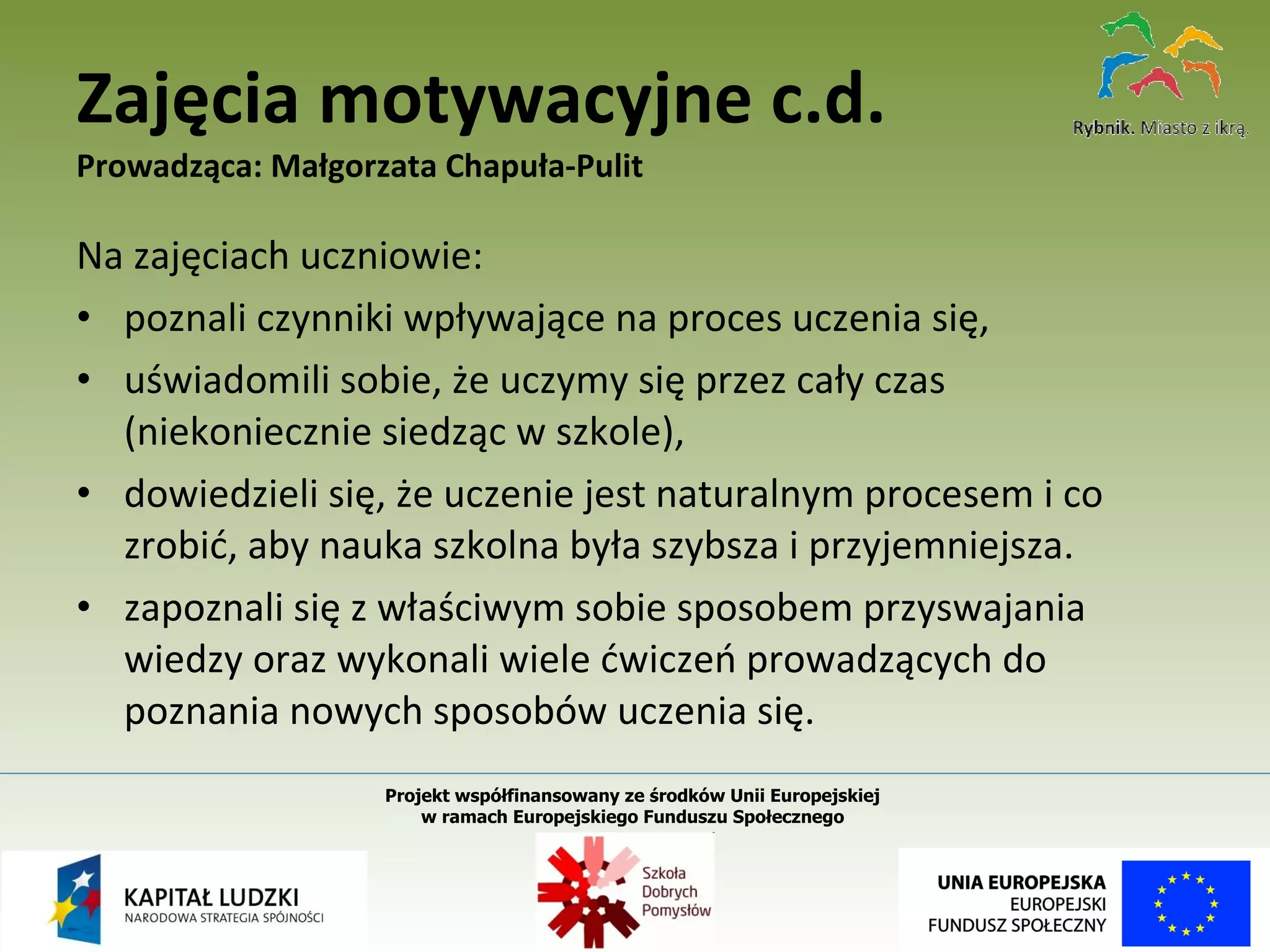 Na zajęciach uczniowie: poznali czynniki wpływające na proces uczenia się,  uświadomili sobie, że uczymy się przez cały czas (niekoniecznie siedząc w szkole),  dowiedzieli się, że uczenie jest naturalnym procesem i co zrobić, aby nauka szkolna była szybsza i przyjemniejsza.  zapoznali się z właściwym sobie sposobem przyswajania wiedzy oraz wykonali wiele ćwiczeń prowadzących do poznania nowych sposobów uczenia się. Zajęcia motywacyjne c.d. Prowadząca: Małgorzata Chapuła-Pulit Projekt współfinansowany ze środków Unii Europejskiej  w ramach Europejskiego Funduszu Społecznego   