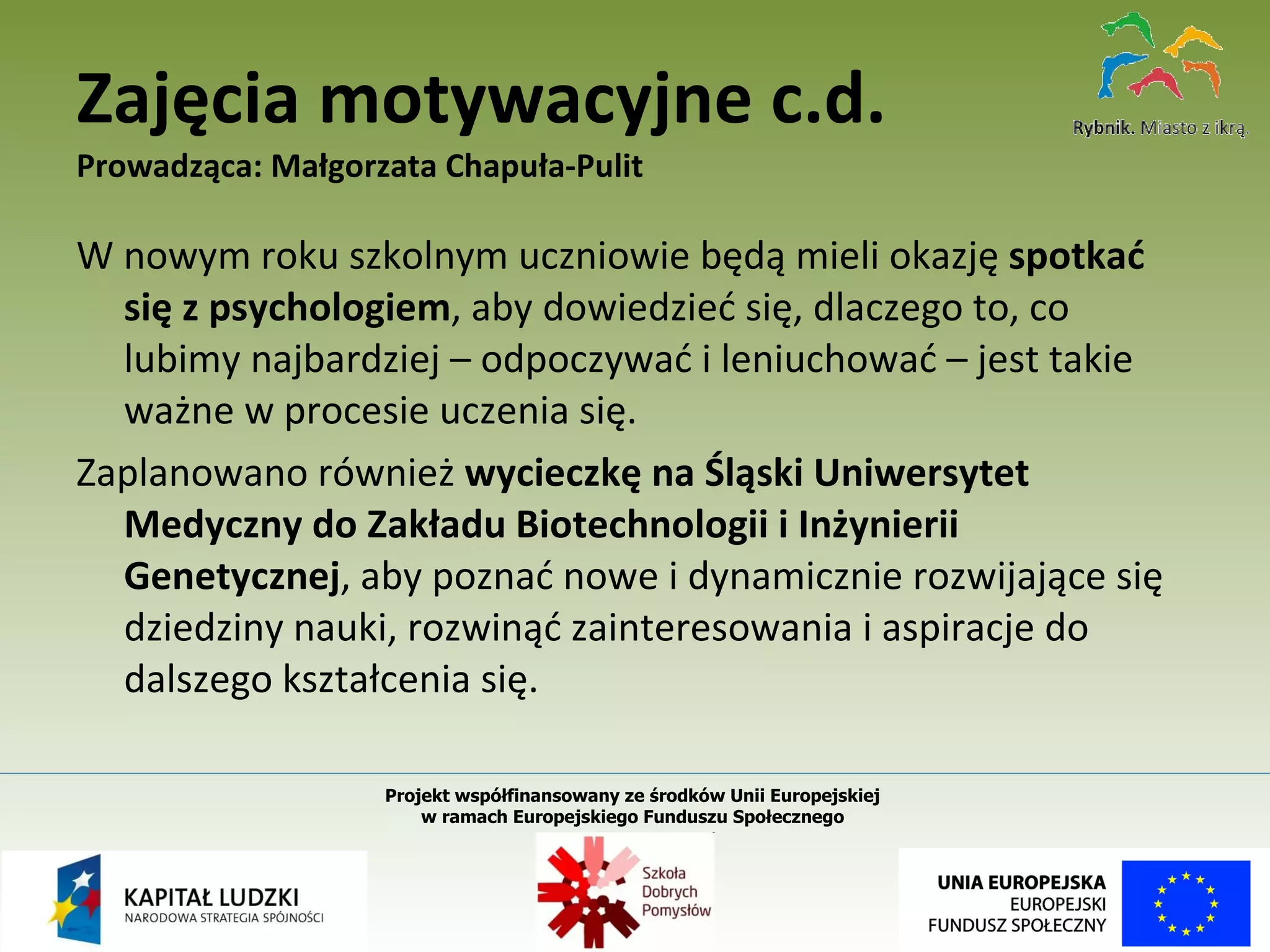 W nowym roku szkolnym uczniowie będą mieli okazję  spotkać się z psychologiem , aby dowiedzieć się, dlaczego to, co lubimy najbardziej – odpoczywać i leniuchować – jest takie ważne w procesie uczenia się.  Zaplanowano również  wycieczkę na Śląski Uniwersytet Medyczny do Zakładu Biotechnologii i Inżynierii Genetycznej , aby poznać nowe i dynamicznie rozwijające się dziedziny nauki, rozwinąć zainteresowania i aspiracje do dalszego kształcenia się. Zajęcia motywacyjne c.d. Prowadząca: Małgorzata Chapuła-Pulit Projekt współfinansowany ze środków Unii Europejskiej  w ramach Europejskiego Funduszu Społecznego   