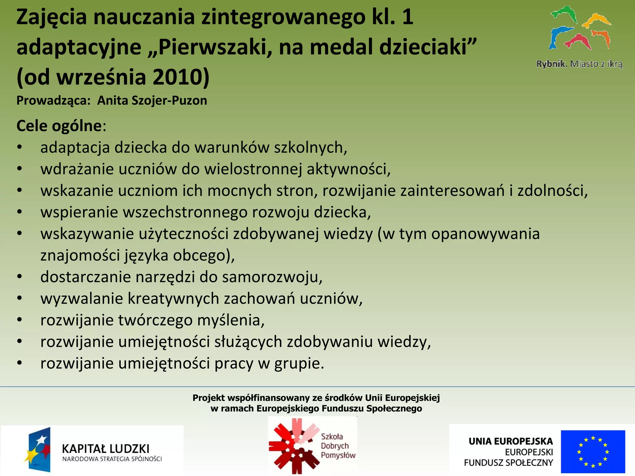 Cele ogólne :    adaptacja dziecka do warunków szkolnych, wdrażanie uczniów do wielostronnej aktywności, wskazanie uczniom ich mocnych stron, rozwijanie zainteresowań i zdolności, wspieranie wszechstronnego rozwoju dziecka, wskazywanie użyteczności zdobywanej wiedzy (w tym opanowywania znajomości języka obcego), dostarczanie narzędzi do samorozwoju, wyzwalanie kreatywnych zachowań uczniów, rozwijanie twórczego myślenia, rozwijanie umiejętności służących zdobywaniu wiedzy, rozwijanie umiejętności pracy w grupie. Zajęcia nauczania zintegrowanego kl. 1 adaptacyjne „Pierwszaki, na medal dzieciaki”  (od września 2010) Prowadząca:  Anita Szojer-Puzon Projekt współfinansowany ze środków Unii Europejskiej  w ramach Europejskiego Funduszu Społecznego   