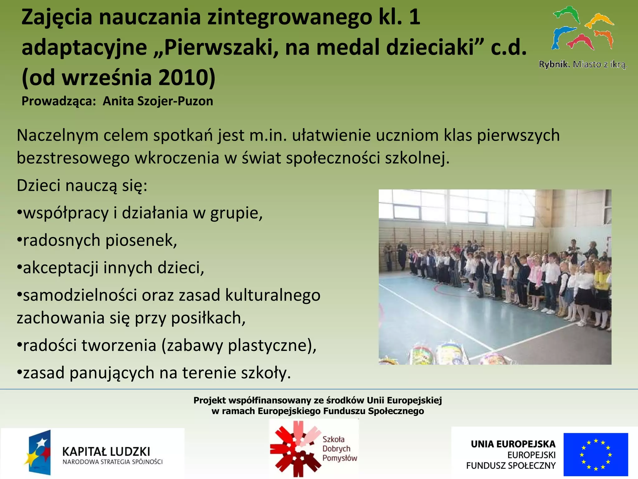 Naczelnym celem spotkań jest m.in. ułatwienie uczniom klas pierwszych bezstresowego wkroczenia w świat społeczności szkolnej.  Dzieci nauczą się:  współpracy i działania w grupie,  radosnych piosenek,  akceptacji innych dzieci,  samodzielności oraz zasad kulturalnego  zachowania się przy posiłkach,  radości tworzenia (zabawy plastyczne),  zasad panujących na terenie szkoły.  Zajęcia nauczania zintegrowanego kl. 1 adaptacyjne „Pierwszaki, na medal dzieciaki” c.d.  (od września 2010)  Prowadząca:  Anita Szojer-Puzon Projekt współfinansowany ze środków Unii Europejskiej  w ramach Europejskiego Funduszu Społecznego   