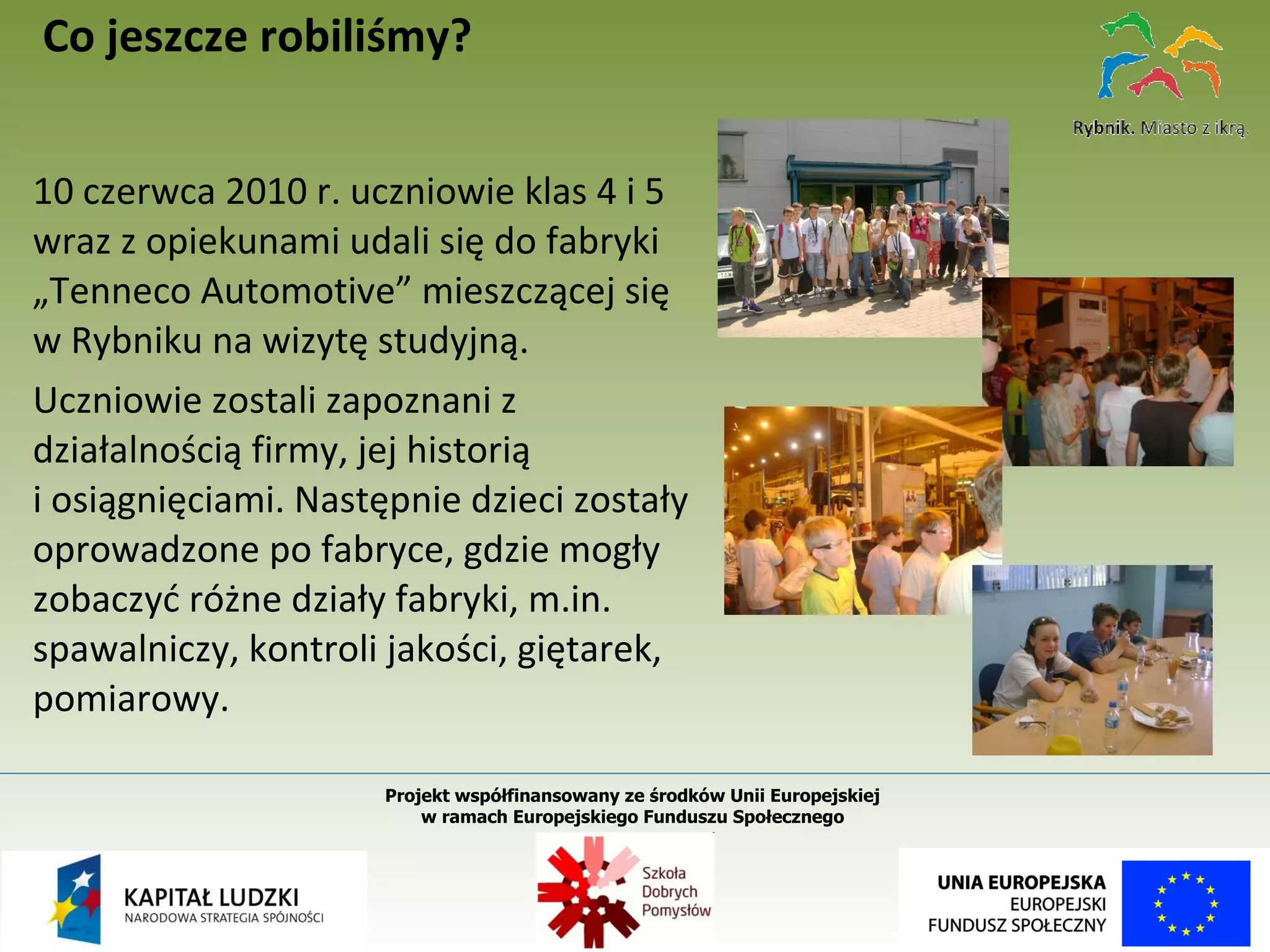 10 czerwca 2010 r. uczniowie klas 4 i 5 wraz z opiekunami udali się do fabryki „Tenneco Automotive” mieszczącej się w Rybniku na wizytę studyjną.  Uczniowie zostali zapoznani z działalnością firmy, jej historią  i osiągnięciami. Następnie dzieci zostały oprowadzone po fabryce, gdzie mogły zobaczyć różne działy fabryki, m.in. spawalniczy, kontroli jakości, giętarek, pomiarowy.  Co jeszcze robiliśmy? Projekt współfinansowany ze środków Unii Europejskiej  w ramach Europejskiego Funduszu Społecznego   