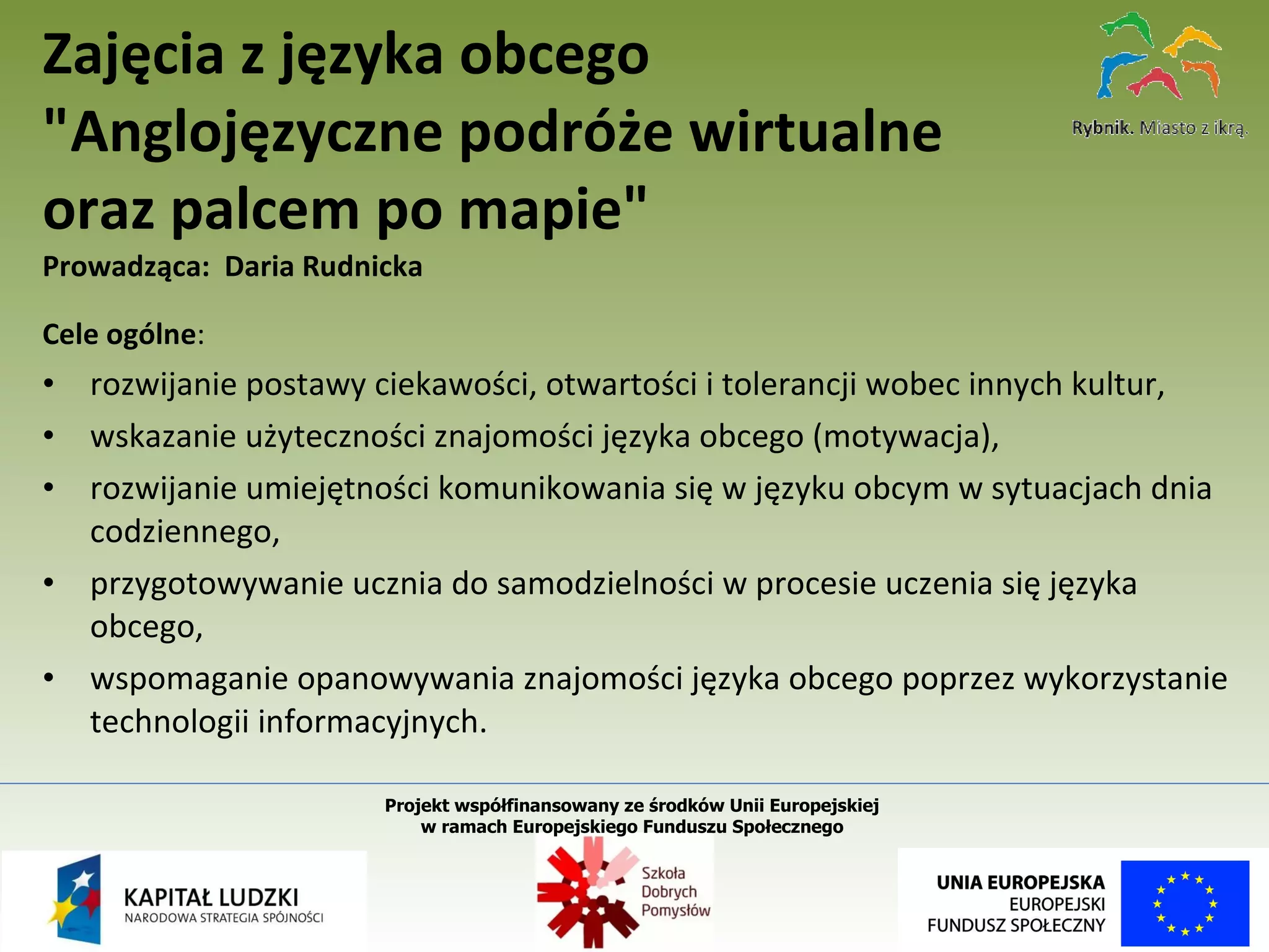 Cele ogólne :  rozwijanie postawy ciekawości, otwartości i tolerancji wobec innych kultur, wskazanie użyteczności znajomości języka obcego (motywacja), rozwijanie umiejętności komunikowania się w języku obcym w sytuacjach dnia codziennego, przygotowywanie ucznia do samodzielności w procesie uczenia się języka obcego, wspomaganie opanowywania znajomości języka obcego poprzez wykorzystanie technologii informacyjnych. Zajęcia z języka obcego "Anglojęzyczne podróże wirtualne  oraz palcem po mapie"   Prowadząca:  Daria Rudnicka Projekt współfinansowany ze środków Unii Europejskiej  w ramach Europejskiego Funduszu Społecznego   