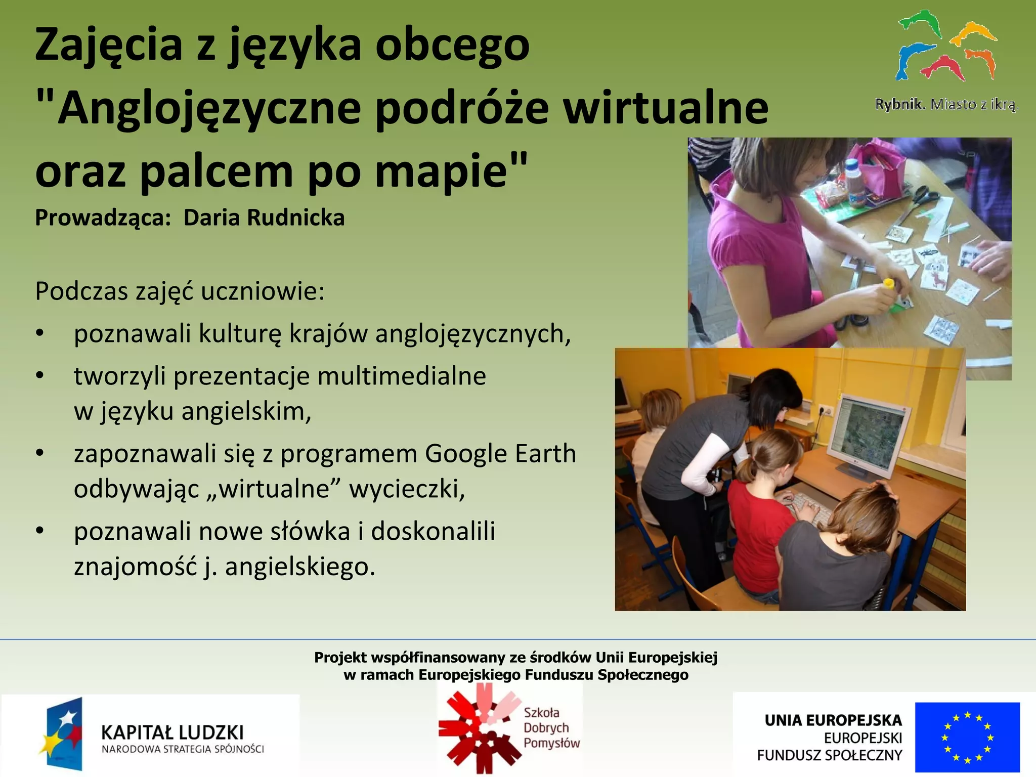 Podczas zajęć uczniowie: poznawali kulturę krajów anglojęzycznych, tworzyli prezentacje multimedialne  w języku angielskim, zapoznawali się z programem Google Earth  odbywając „wirtualne” wycieczki, poznawali nowe słówka i doskonalili  znajomość j. angielskiego. Zajęcia z języka obcego "Anglojęzyczne podróże wirtualne  oraz palcem po mapie"   Prowadząca:  Daria Rudnicka Projekt współfinansowany ze środków Unii Europejskiej  w ramach Europejskiego Funduszu Społecznego   
