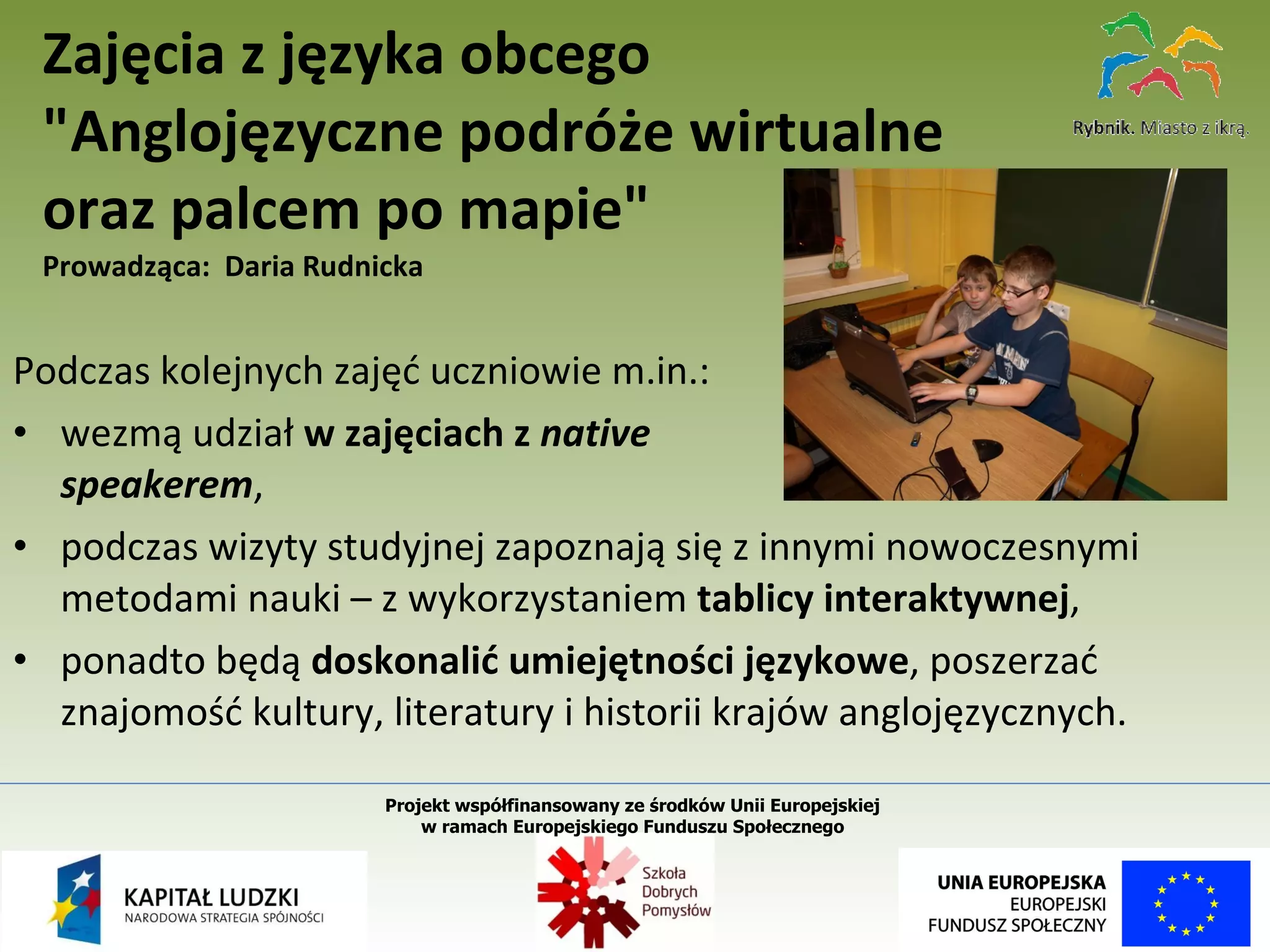 Podczas kolejnych zajęć uczniowie m.in.: wezmą udział  w zajęciach z  native  speakerem , podczas wizyty studyjnej zapoznają się z innymi nowoczesnymi metodami nauki – z wykorzystaniem  tablicy interaktywnej , ponadto będą  doskonalić umiejętności językowe , poszerzać znajomość kultury, literatury i historii krajów anglojęzycznych. Zajęcia z języka obcego "Anglojęzyczne podróże wirtualne  oraz palcem po mapie"   Prowadząca:  Daria Rudnicka Projekt współfinansowany ze środków Unii Europejskiej  w ramach Europejskiego Funduszu Społecznego   