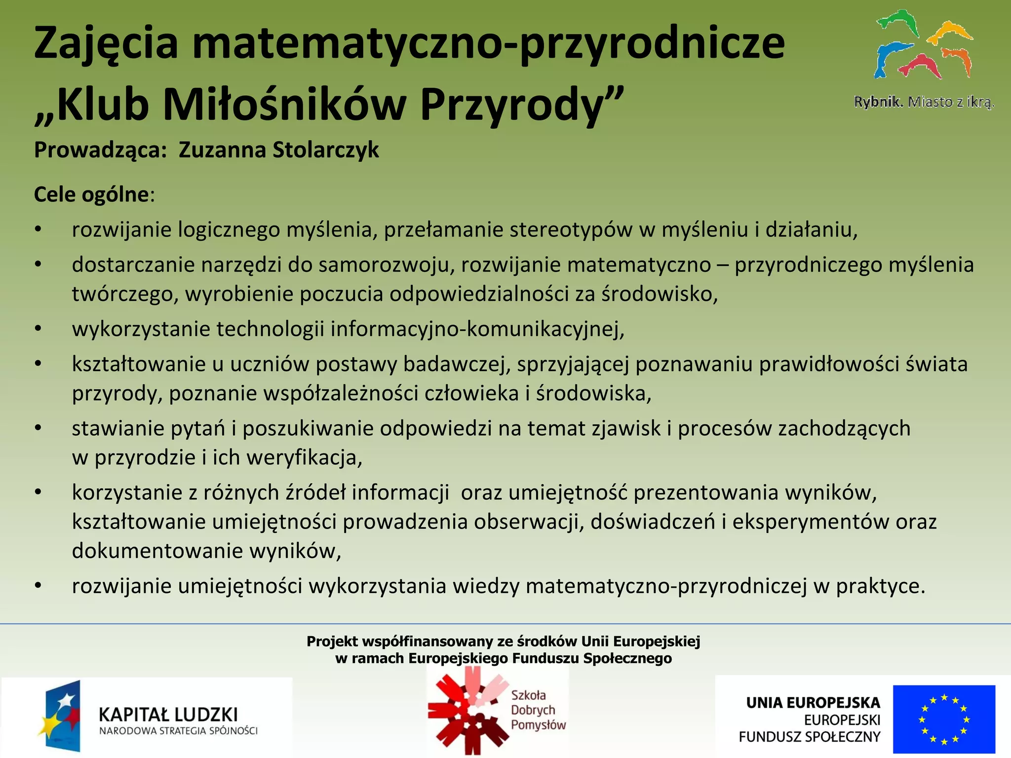 Cele ogólne :  rozwijanie logicznego myślenia, przełamanie stereotypów w myśleniu i działaniu, dostarczanie narzędzi do samorozwoju, rozwijanie matematyczno – przyrodniczego myślenia twórczego, wyrobienie poczucia odpowiedzialności za środowisko, wykorzystanie technologii informacyjno-komunikacyjnej, kształtowanie u uczniów postawy badawczej, sprzyjającej poznawaniu prawidłowości świata przyrody, poznanie współzależności człowieka i środowiska, stawianie pytań i poszukiwanie odpowiedzi na temat zjawisk i procesów zachodzących  w przyrodzie i ich weryfikacja, korzystanie z różnych źródeł informacji  oraz umiejętność prezentowania wyników, kształtowanie umiejętności prowadzenia obserwacji, doświadczeń i eksperymentów oraz dokumentowanie wyników, rozwijanie umiejętności wykorzystania wiedzy matematyczno-przyrodniczej w praktyce. Zajęcia matematyczno-przyrodnicze „Klub Miłośników Przyrody” Prowadząca:  Zuzanna Stolarczyk Projekt współfinansowany ze środków Unii Europejskiej  w ramach Europejskiego Funduszu Społecznego   