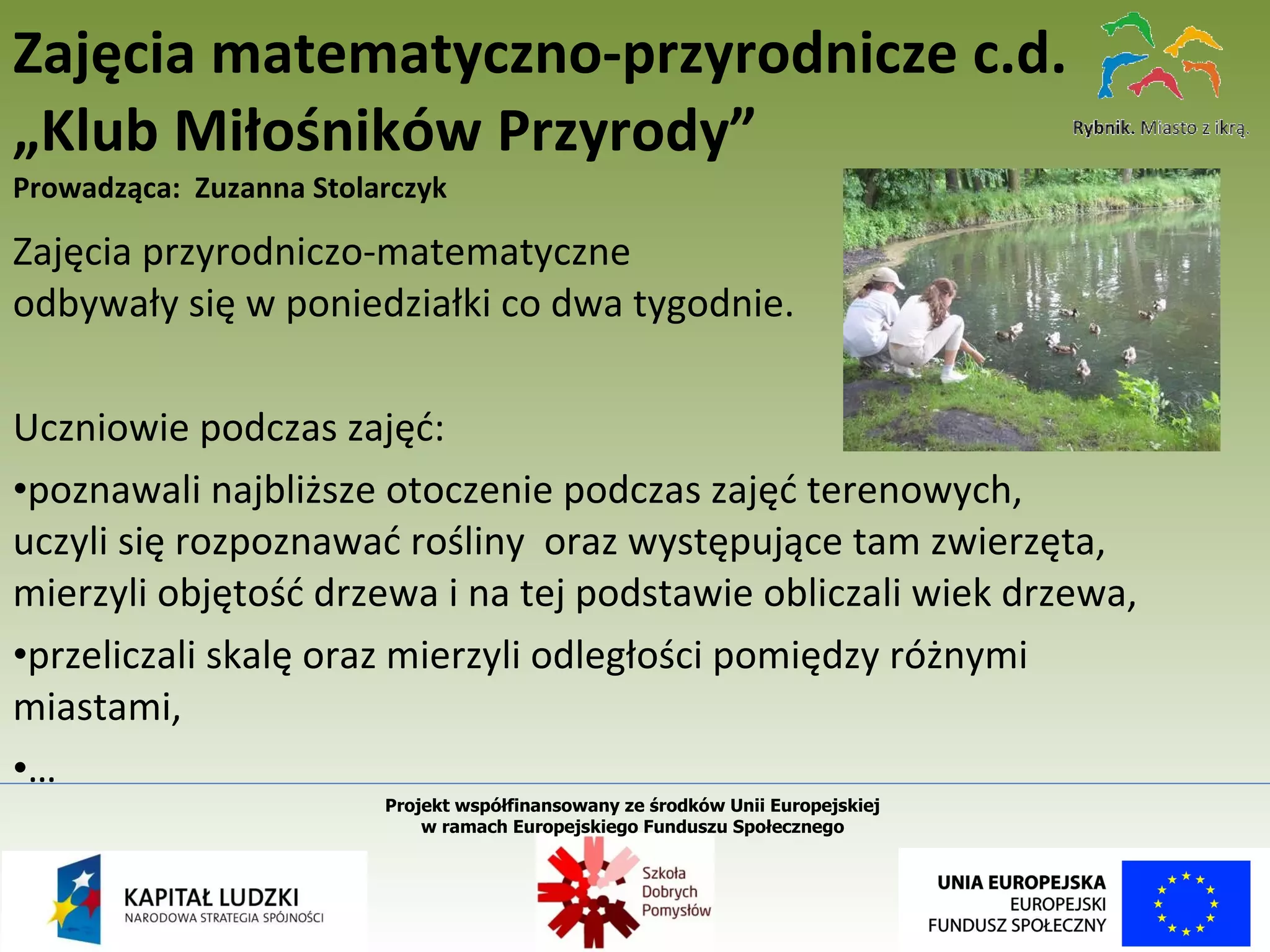 Zajęcia przyrodniczo-matematyczne  odbywały się w poniedziałki co dwa tygodnie.  Uczniowie podczas zajęć: poznawali najbliższe otoczenie podczas zajęć terenowych, uczyli się rozpoznawać rośliny  oraz występujące tam zwierzęta, mierzyli objętość drzewa i na tej podstawie obliczali wiek drzewa, przeliczali skalę oraz mierzyli odległości pomiędzy różnymi miastami, … Zajęcia matematyczno-przyrodnicze c.d. „Klub Miłośników Przyrody” Prowadząca:  Zuzanna Stolarczyk Projekt współfinansowany ze środków Unii Europejskiej  w ramach Europejskiego Funduszu Społecznego   