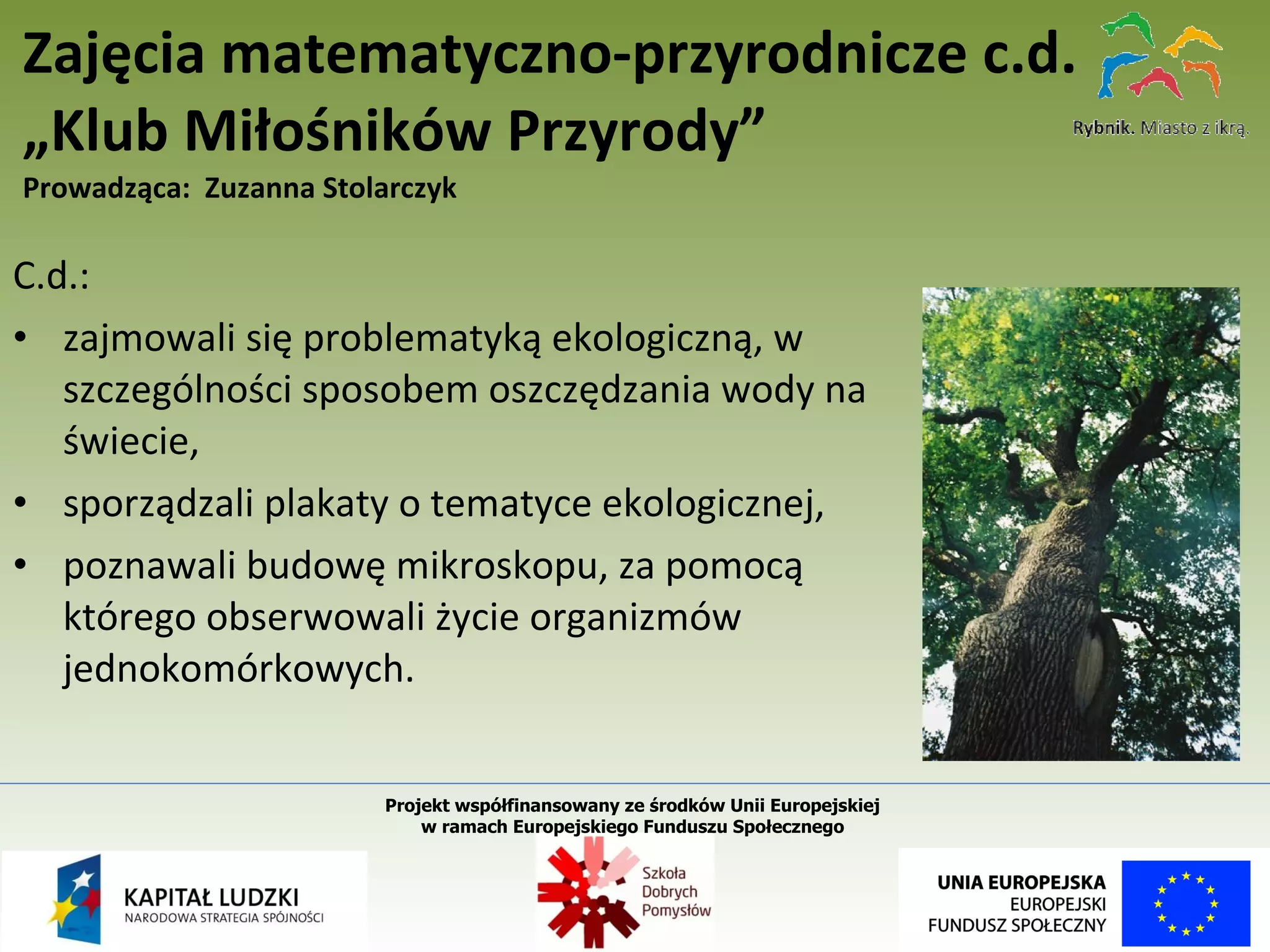 C.d.: zajmowali się problematyką ekologiczną, w szczególności sposobem oszczędzania wody na świecie, sporządzali plakaty o tematyce ekologicznej, poznawali budowę mikroskopu, za pomocą którego obserwowali życie organizmów jednokomórkowych. Zajęcia matematyczno-przyrodnicze c.d. „Klub Miłośników Przyrody” Prowadząca:  Zuzanna Stolarczyk Projekt współfinansowany ze środków Unii Europejskiej  w ramach Europejskiego Funduszu Społecznego   