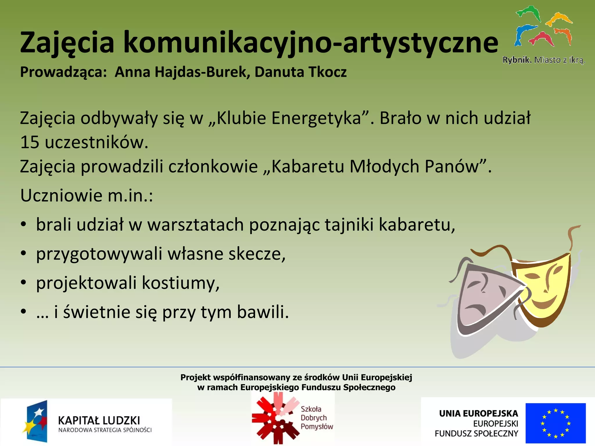 Zajęcia odbywały się w „Klubie Energetyka”. Brało w nich udział  15 uczestników.  Zajęcia prowadzili członkowie „Kabaretu Młodych Panów”. Uczniowie m.in.: brali udział w warsztatach poznając tajniki kabaretu, przygotowywali własne skecze, projektowali kostiumy, …  i świetnie się przy tym bawili. Zajęcia komunikacyjno-artystyczne Prowadząca:  Anna Hajdas-Burek, Danuta Tkocz Projekt współfinansowany ze środków Unii Europejskiej  w ramach Europejskiego Funduszu Społecznego   