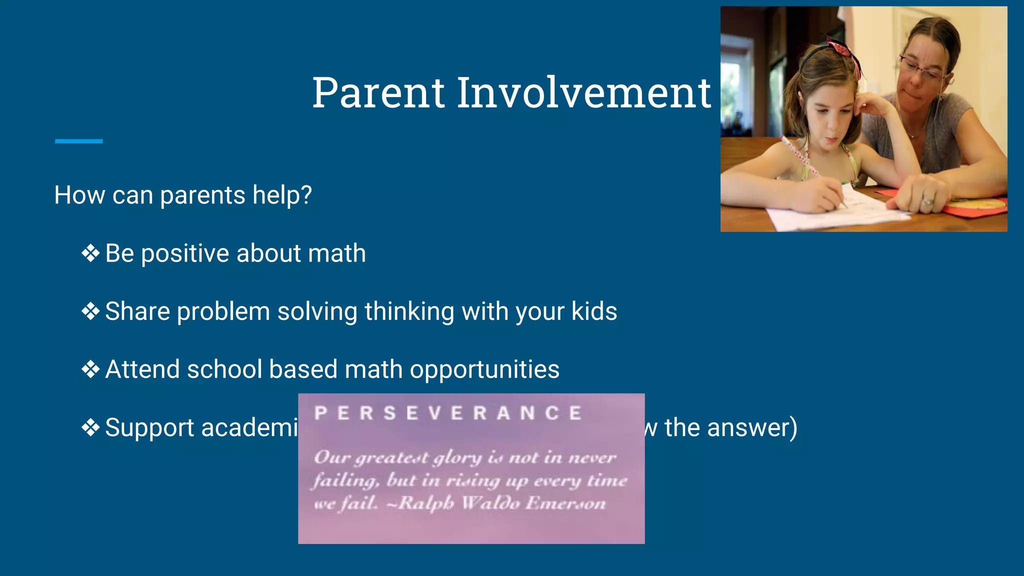 Parent Involvement
How can parents help?
❖Be positive about math
❖Share problem solving thinking with your kids
❖Attend school based math opportunities
❖Support academic risk taking (it’s ok to not know the answer)
 