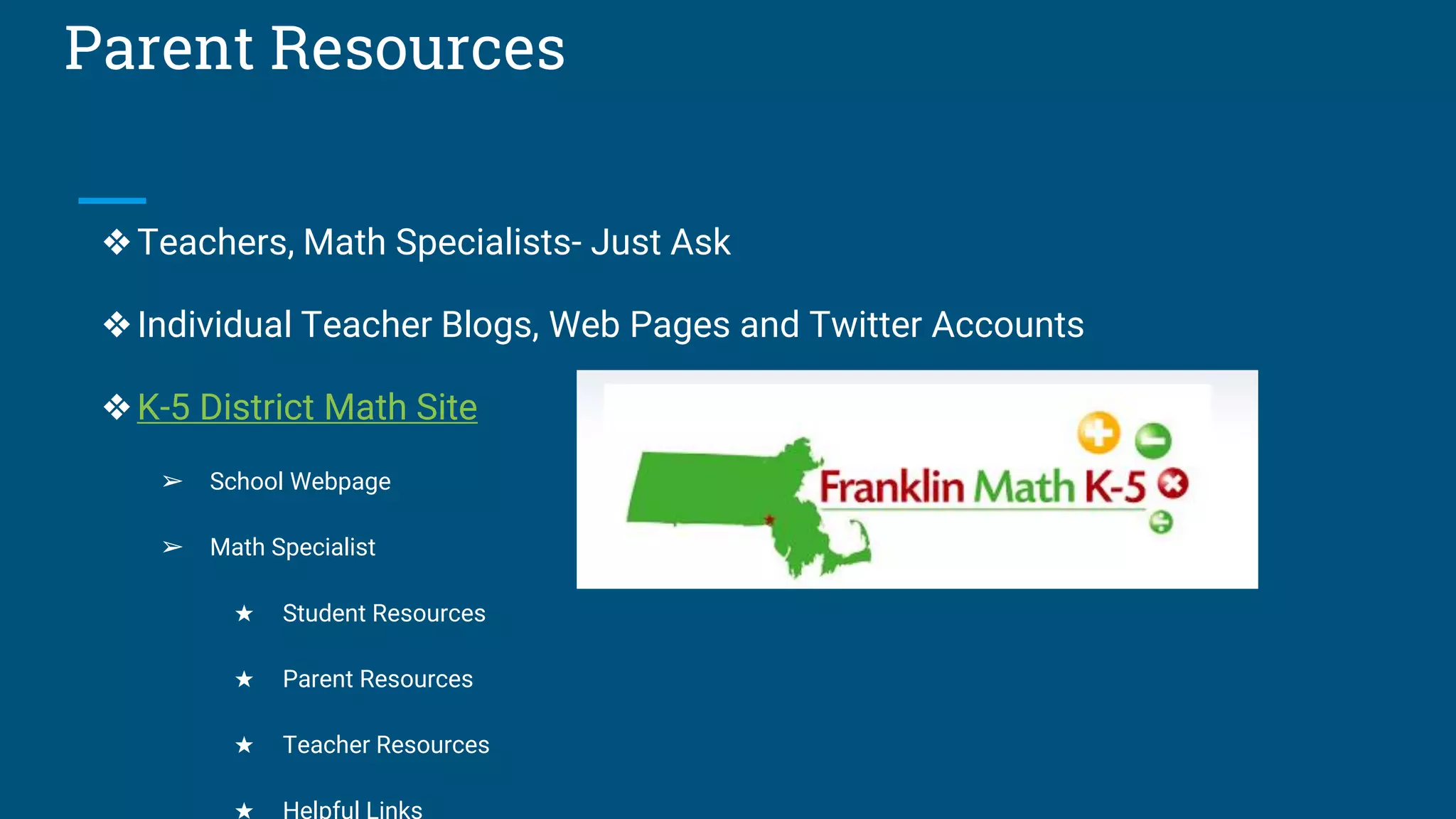 Parent Resources
❖Teachers, Math Specialists- Just Ask
❖Individual Teacher Blogs, Web Pages and Twitter Accounts
❖K-5 District Math Site
➢ School Webpage
➢ Math Specialist
★ Student Resources
★ Parent Resources
★ Teacher Resources
★ Helpful Links
 