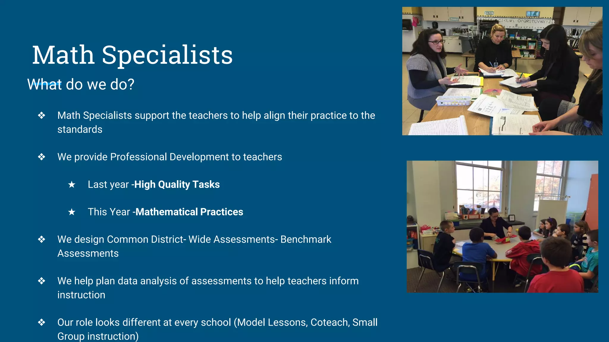 Math Specialists
What do we do?
❖ Math Specialists support the teachers to help align their practice to the
standards
❖ We provide Professional Development to teachers
★ Last year -High Quality Tasks
★ This Year -Mathematical Practices
❖ We design Common District- Wide Assessments- Benchmark
Assessments
❖ We help plan data analysis of assessments to help teachers inform
instruction
❖ Our role looks different at every school (Model Lessons, Coteach, Small
Group instruction)
 