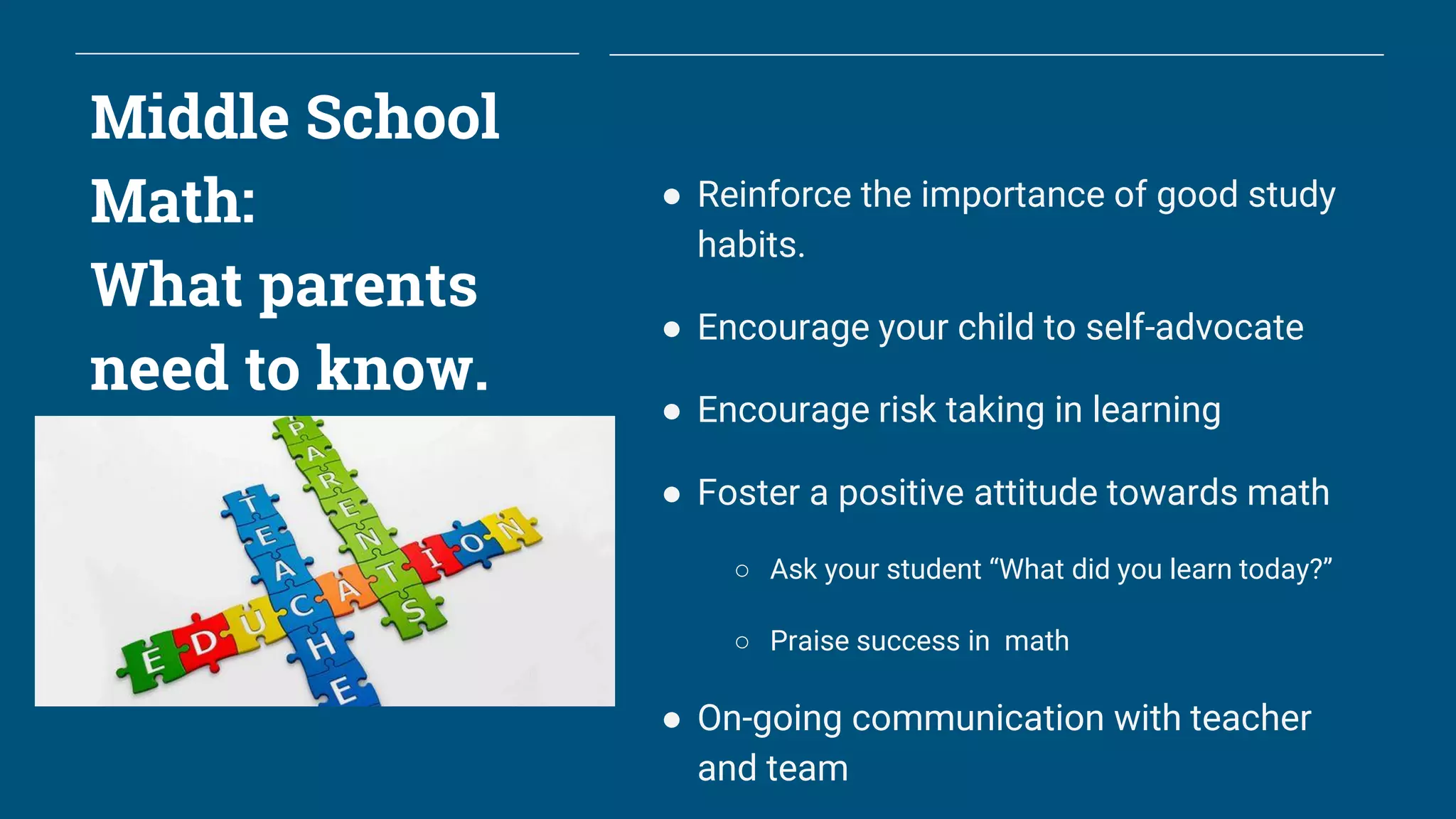 Middle School
Math:
What parents
need to know.
● Reinforce the importance of good study
habits.
● Encourage your child to self-advocate
● Encourage risk taking in learning
● Foster a positive attitude towards math
○ Ask your student “What did you learn today?”
○ Praise success in math
● On-going communication with teacher
and team
 