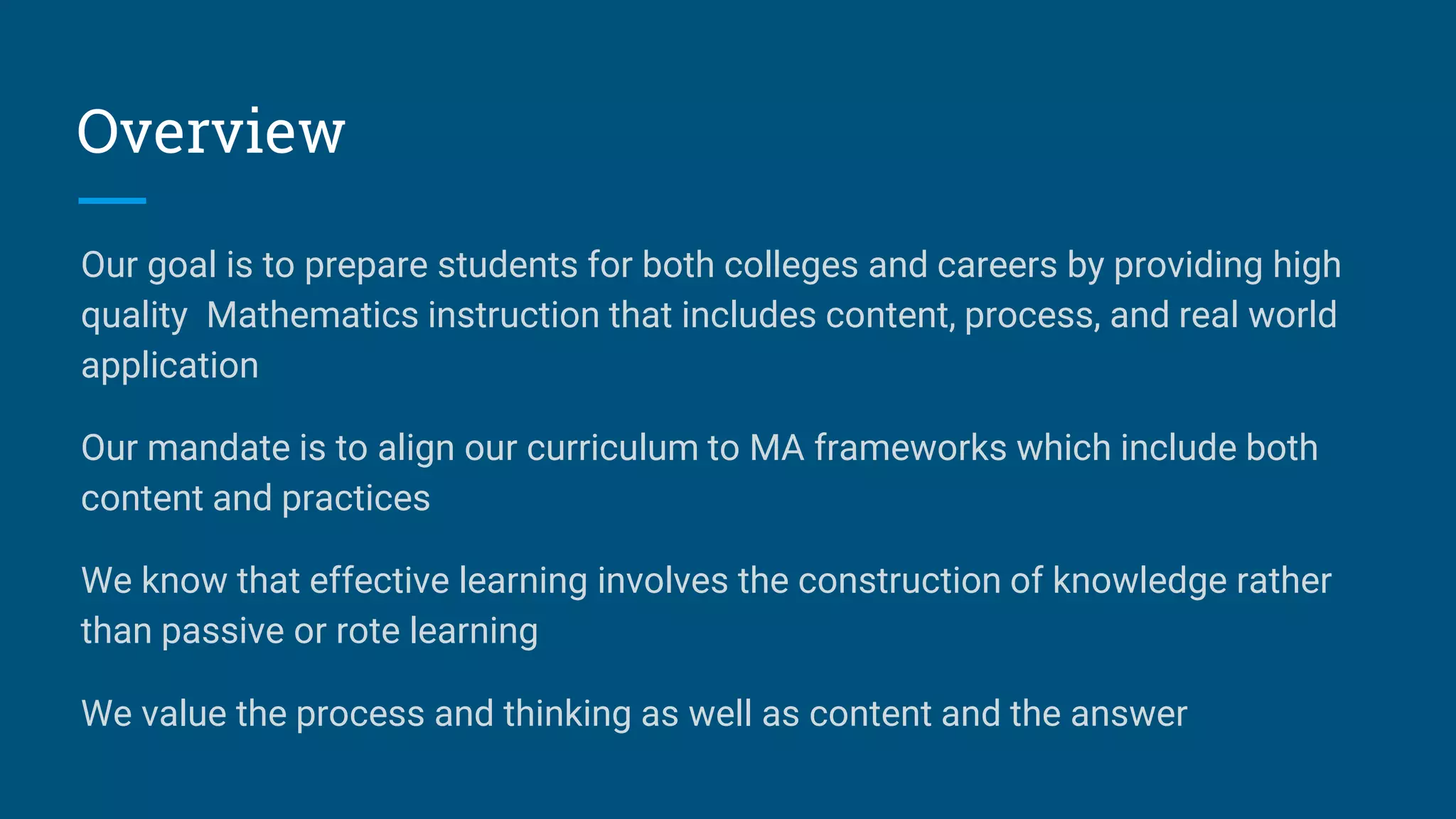 Overview
Our goal is to prepare students for both colleges and careers by providing high
quality Mathematics instruction that includes content, process, and real world
application
Our mandate is to align our curriculum to MA frameworks which include both
content and practices
We know that effective learning involves the construction of knowledge rather
than passive or rote learning
We value the process and thinking as well as content and the answer
 