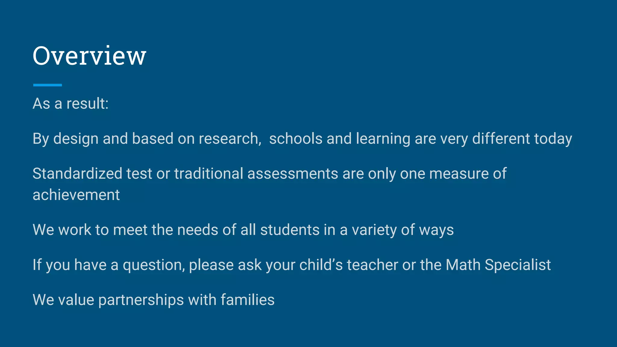 Overview
As a result:
By design and based on research, schools and learning are very different today
Standardized test or traditional assessments are only one measure of
achievement
We work to meet the needs of all students in a variety of ways
If you have a question, please ask your child’s teacher or the Math Specialist
We value partnerships with families
 