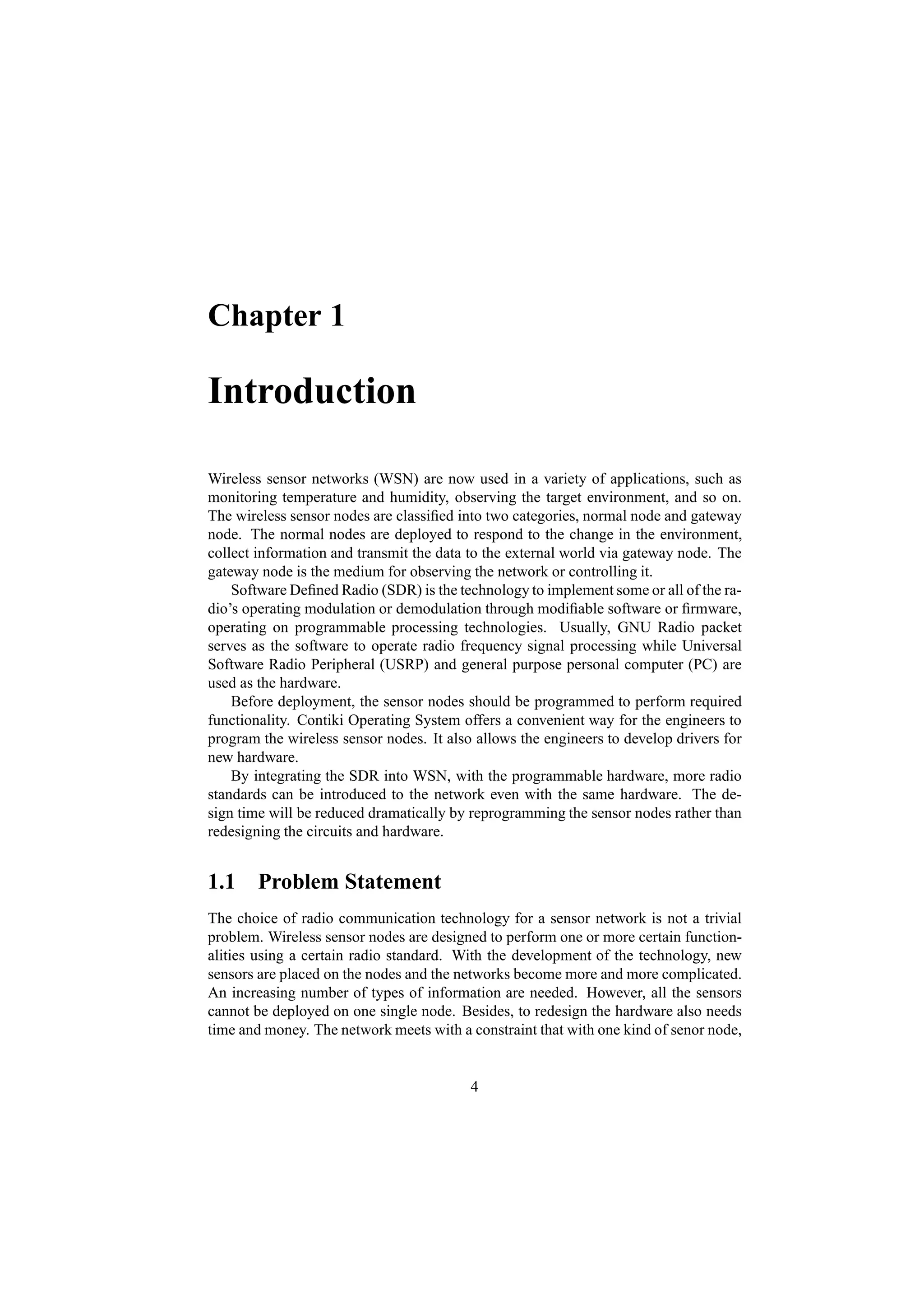 Chapter 1

Introduction

Wireless sensor networks (WSN) are now used in a variety of applications, such as
monitoring temperature and humidity, observing the target environment, and so on.
The wireless sensor nodes are classiﬁed into two categories, normal node and gateway
node. The normal nodes are deployed to respond to the change in the environment,
collect information and transmit the data to the external world via gateway node. The
gateway node is the medium for observing the network or controlling it.
    Software Deﬁned Radio (SDR) is the technology to implement some or all of the ra-
dio’s operating modulation or demodulation through modiﬁable software or ﬁrmware,
operating on programmable processing technologies. Usually, GNU Radio packet
serves as the software to operate radio frequency signal processing while Universal
Software Radio Peripheral (USRP) and general purpose personal computer (PC) are
used as the hardware.
    Before deployment, the sensor nodes should be programmed to perform required
functionality. Contiki Operating System offers a convenient way for the engineers to
program the wireless sensor nodes. It also allows the engineers to develop drivers for
new hardware.
    By integrating the SDR into WSN, with the programmable hardware, more radio
standards can be introduced to the network even with the same hardware. The de-
sign time will be reduced dramatically by reprogramming the sensor nodes rather than
redesigning the circuits and hardware.


1.1 Problem Statement
The choice of radio communication technology for a sensor network is not a trivial
problem. Wireless sensor nodes are designed to perform one or more certain function-
alities using a certain radio standard. With the development of the technology, new
sensors are placed on the nodes and the networks become more and more complicated.
An increasing number of types of information are needed. However, all the sensors
cannot be deployed on one single node. Besides, to redesign the hardware also needs
time and money. The network meets with a constraint that with one kind of senor node,


                                          4
 