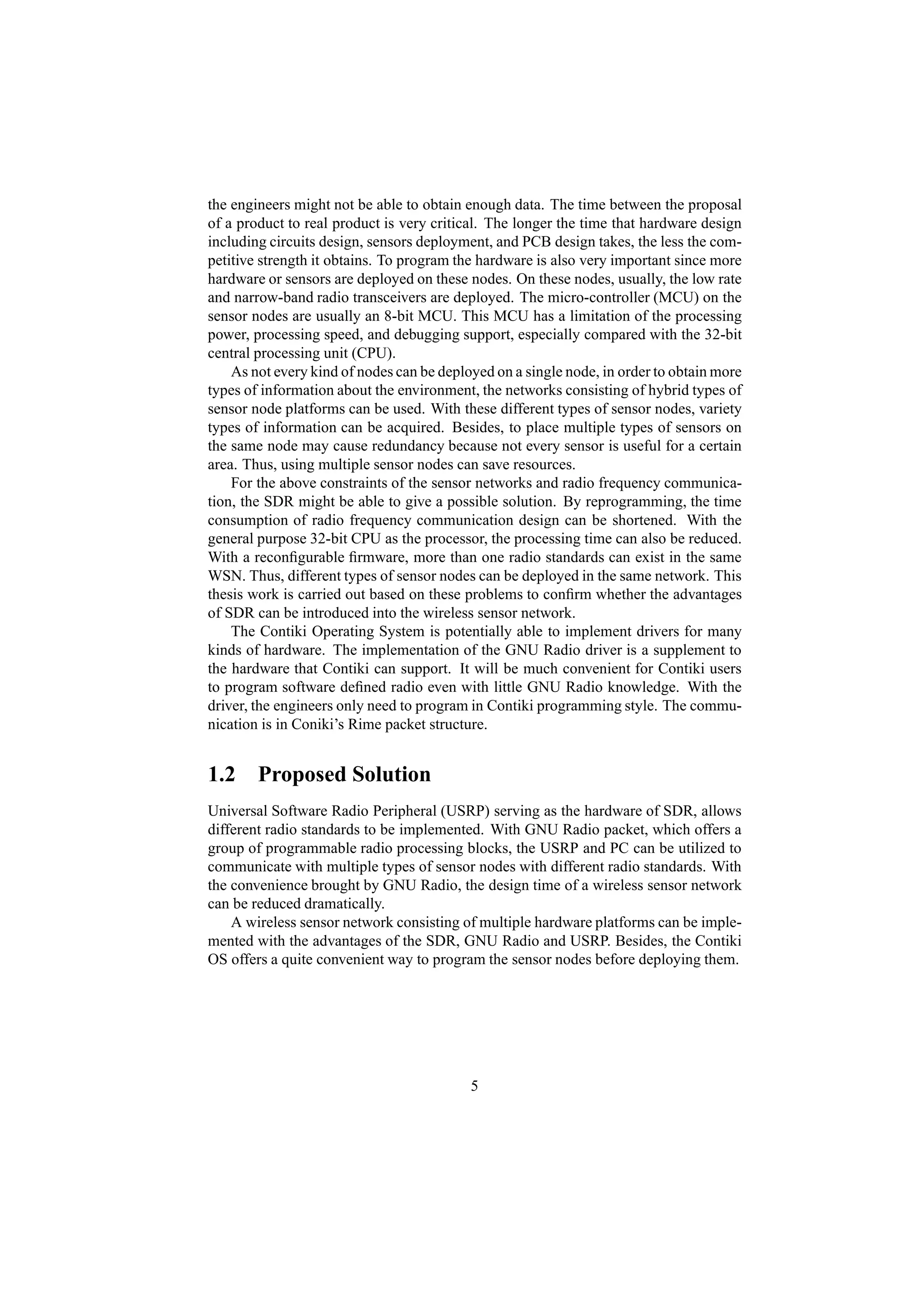 the engineers might not be able to obtain enough data. The time between the proposal
of a product to real product is very critical. The longer the time that hardware design
including circuits design, sensors deployment, and PCB design takes, the less the com-
petitive strength it obtains. To program the hardware is also very important since more
hardware or sensors are deployed on these nodes. On these nodes, usually, the low rate
and narrow-band radio transceivers are deployed. The micro-controller (MCU) on the
sensor nodes are usually an 8-bit MCU. This MCU has a limitation of the processing
power, processing speed, and debugging support, especially compared with the 32-bit
central processing unit (CPU).
    As not every kind of nodes can be deployed on a single node, in order to obtain more
types of information about the environment, the networks consisting of hybrid types of
sensor node platforms can be used. With these different types of sensor nodes, variety
types of information can be acquired. Besides, to place multiple types of sensors on
the same node may cause redundancy because not every sensor is useful for a certain
area. Thus, using multiple sensor nodes can save resources.
    For the above constraints of the sensor networks and radio frequency communica-
tion, the SDR might be able to give a possible solution. By reprogramming, the time
consumption of radio frequency communication design can be shortened. With the
general purpose 32-bit CPU as the processor, the processing time can also be reduced.
With a reconﬁgurable ﬁrmware, more than one radio standards can exist in the same
WSN. Thus, different types of sensor nodes can be deployed in the same network. This
thesis work is carried out based on these problems to conﬁrm whether the advantages
of SDR can be introduced into the wireless sensor network.
    The Contiki Operating System is potentially able to implement drivers for many
kinds of hardware. The implementation of the GNU Radio driver is a supplement to
the hardware that Contiki can support. It will be much convenient for Contiki users
to program software deﬁned radio even with little GNU Radio knowledge. With the
driver, the engineers only need to program in Contiki programming style. The commu-
nication is in Coniki’s Rime packet structure.


1.2 Proposed Solution
Universal Software Radio Peripheral (USRP) serving as the hardware of SDR, allows
different radio standards to be implemented. With GNU Radio packet, which offers a
group of programmable radio processing blocks, the USRP and PC can be utilized to
communicate with multiple types of sensor nodes with different radio standards. With
the convenience brought by GNU Radio, the design time of a wireless sensor network
can be reduced dramatically.
    A wireless sensor network consisting of multiple hardware platforms can be imple-
mented with the advantages of the SDR, GNU Radio and USRP. Besides, the Contiki
OS offers a quite convenient way to program the sensor nodes before deploying them.




                                           5
 