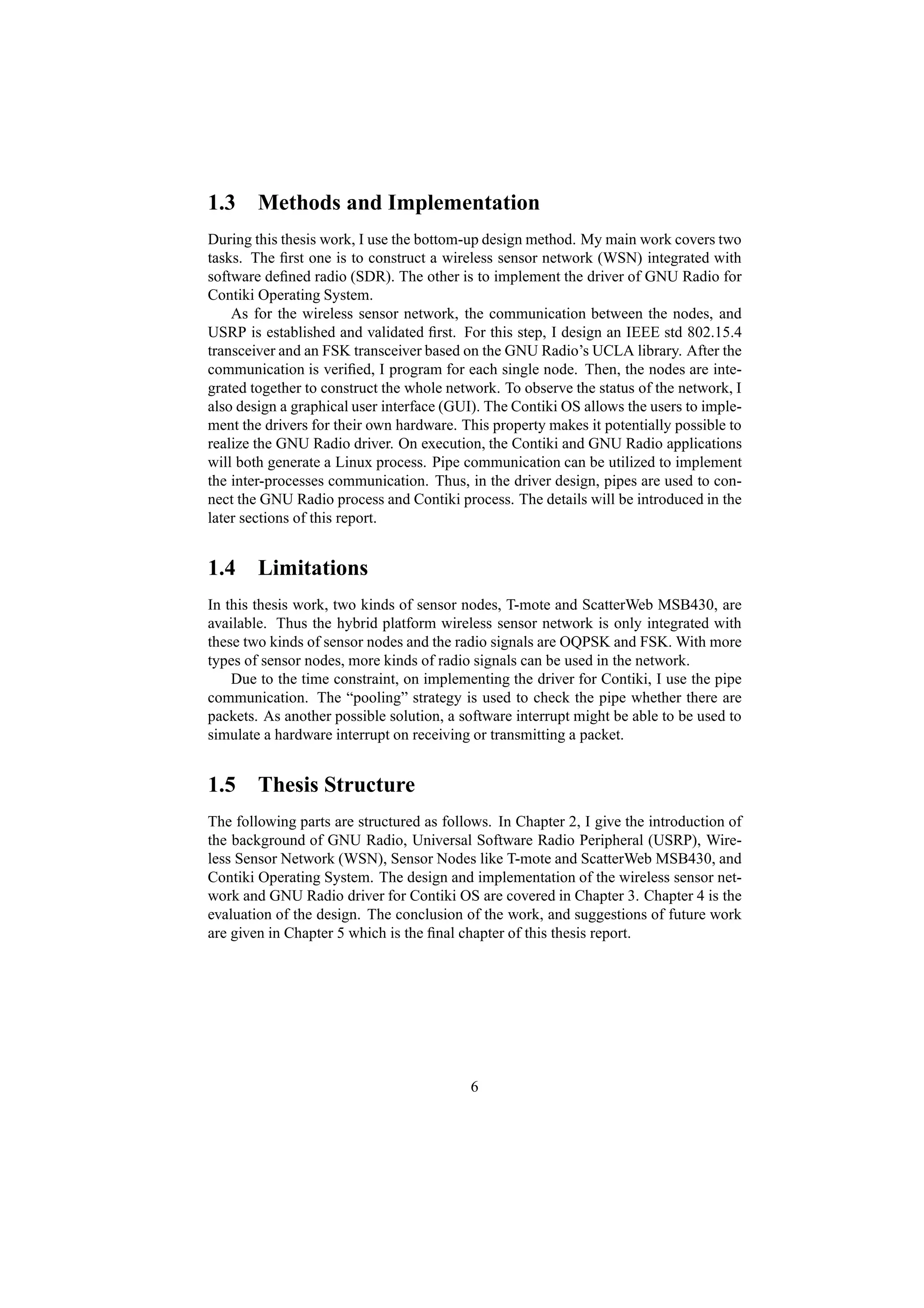 1.3 Methods and Implementation
During this thesis work, I use the bottom-up design method. My main work covers two
tasks. The ﬁrst one is to construct a wireless sensor network (WSN) integrated with
software deﬁned radio (SDR). The other is to implement the driver of GNU Radio for
Contiki Operating System.
    As for the wireless sensor network, the communication between the nodes, and
USRP is established and validated ﬁrst. For this step, I design an IEEE std 802.15.4
transceiver and an FSK transceiver based on the GNU Radio’s UCLA library. After the
communication is veriﬁed, I program for each single node. Then, the nodes are inte-
grated together to construct the whole network. To observe the status of the network, I
also design a graphical user interface (GUI). The Contiki OS allows the users to imple-
ment the drivers for their own hardware. This property makes it potentially possible to
realize the GNU Radio driver. On execution, the Contiki and GNU Radio applications
will both generate a Linux process. Pipe communication can be utilized to implement
the inter-processes communication. Thus, in the driver design, pipes are used to con-
nect the GNU Radio process and Contiki process. The details will be introduced in the
later sections of this report.


1.4 Limitations
In this thesis work, two kinds of sensor nodes, T-mote and ScatterWeb MSB430, are
available. Thus the hybrid platform wireless sensor network is only integrated with
these two kinds of sensor nodes and the radio signals are OQPSK and FSK. With more
types of sensor nodes, more kinds of radio signals can be used in the network.
    Due to the time constraint, on implementing the driver for Contiki, I use the pipe
communication. The “pooling” strategy is used to check the pipe whether there are
packets. As another possible solution, a software interrupt might be able to be used to
simulate a hardware interrupt on receiving or transmitting a packet.


1.5 Thesis Structure
The following parts are structured as follows. In Chapter 2, I give the introduction of
the background of GNU Radio, Universal Software Radio Peripheral (USRP), Wire-
less Sensor Network (WSN), Sensor Nodes like T-mote and ScatterWeb MSB430, and
Contiki Operating System. The design and implementation of the wireless sensor net-
work and GNU Radio driver for Contiki OS are covered in Chapter 3. Chapter 4 is the
evaluation of the design. The conclusion of the work, and suggestions of future work
are given in Chapter 5 which is the ﬁnal chapter of this thesis report.




                                          6
 