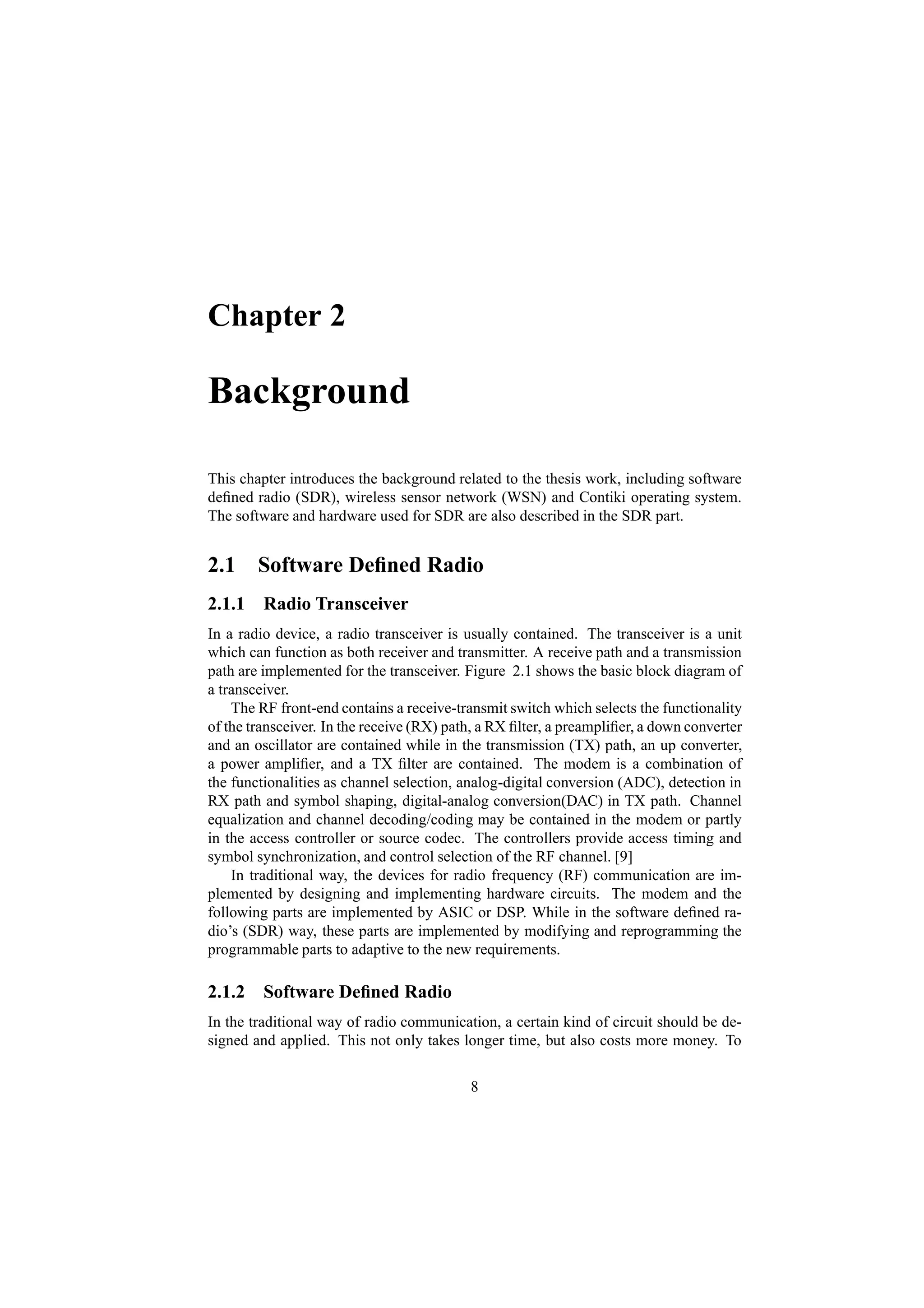 Chapter 2

Background

This chapter introduces the background related to the thesis work, including software
deﬁned radio (SDR), wireless sensor network (WSN) and Contiki operating system.
The software and hardware used for SDR are also described in the SDR part.


2.1 Software Deﬁned Radio
2.1.1 Radio Transceiver
In a radio device, a radio transceiver is usually contained. The transceiver is a unit
which can function as both receiver and transmitter. A receive path and a transmission
path are implemented for the transceiver. Figure 2.1 shows the basic block diagram of
a transceiver.
    The RF front-end contains a receive-transmit switch which selects the functionality
of the transceiver. In the receive (RX) path, a RX ﬁlter, a preampliﬁer, a down converter
and an oscillator are contained while in the transmission (TX) path, an up converter,
a power ampliﬁer, and a TX ﬁlter are contained. The modem is a combination of
the functionalities as channel selection, analog-digital conversion (ADC), detection in
RX path and symbol shaping, digital-analog conversion(DAC) in TX path. Channel
equalization and channel decoding/coding may be contained in the modem or partly
in the access controller or source codec. The controllers provide access timing and
symbol synchronization, and control selection of the RF channel. [9]
    In traditional way, the devices for radio frequency (RF) communication are im-
plemented by designing and implementing hardware circuits. The modem and the
following parts are implemented by ASIC or DSP. While in the software deﬁned ra-
dio’s (SDR) way, these parts are implemented by modifying and reprogramming the
programmable parts to adaptive to the new requirements.

2.1.2 Software Deﬁned Radio
In the traditional way of radio communication, a certain kind of circuit should be de-
signed and applied. This not only takes longer time, but also costs more money. To

                                           8
 