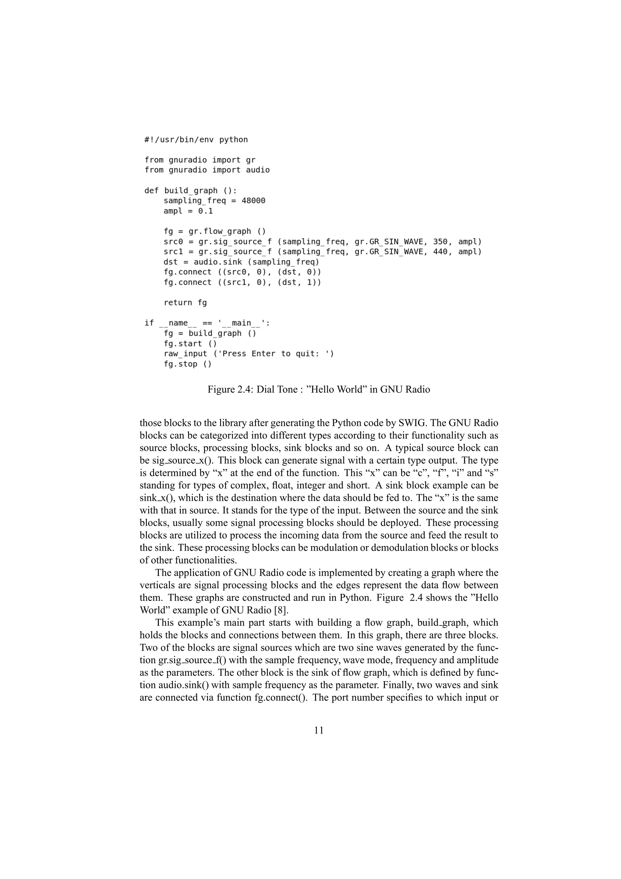 Figure 2.4: Dial Tone : ”Hello World” in GNU Radio


those blocks to the library after generating the Python code by SWIG. The GNU Radio
blocks can be categorized into different types according to their functionality such as
source blocks, processing blocks, sink blocks and so on. A typical source block can
be sig source x(). This block can generate signal with a certain type output. The type
is determined by “x” at the end of the function. This “x” can be “c”, “f”, “i” and “s”
standing for types of complex, ﬂoat, integer and short. A sink block example can be
sink x(), which is the destination where the data should be fed to. The “x” is the same
with that in source. It stands for the type of the input. Between the source and the sink
blocks, usually some signal processing blocks should be deployed. These processing
blocks are utilized to process the incoming data from the source and feed the result to
the sink. These processing blocks can be modulation or demodulation blocks or blocks
of other functionalities.
    The application of GNU Radio code is implemented by creating a graph where the
verticals are signal processing blocks and the edges represent the data ﬂow between
them. These graphs are constructed and run in Python. Figure 2.4 shows the ”Hello
World” example of GNU Radio [8].
    This example’s main part starts with building a ﬂow graph, build graph, which
holds the blocks and connections between them. In this graph, there are three blocks.
Two of the blocks are signal sources which are two sine waves generated by the func-
tion gr.sig source f() with the sample frequency, wave mode, frequency and amplitude
as the parameters. The other block is the sink of ﬂow graph, which is deﬁned by func-
tion audio.sink() with sample frequency as the parameter. Finally, two waves and sink
are connected via function fg.connect(). The port number speciﬁes to which input or


                                           11
 