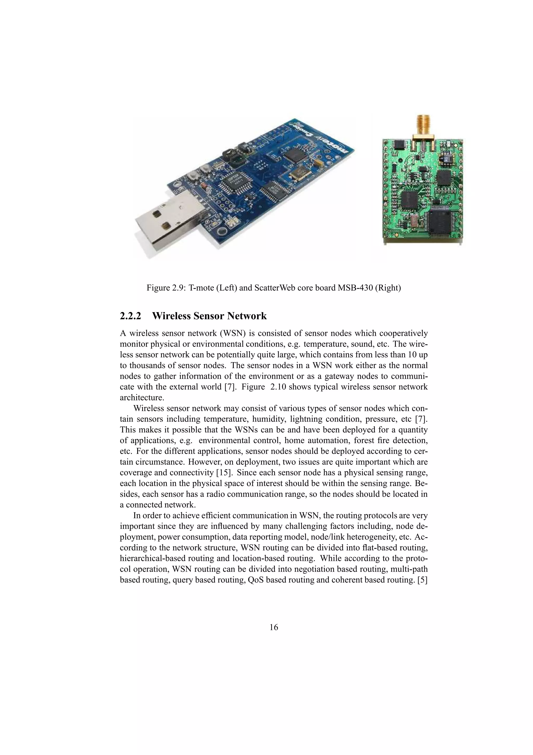 Figure 2.9: T-mote (Left) and ScatterWeb core board MSB-430 (Right)


2.2.2 Wireless Sensor Network
A wireless sensor network (WSN) is consisted of sensor nodes which cooperatively
monitor physical or environmental conditions, e.g. temperature, sound, etc. The wire-
less sensor network can be potentially quite large, which contains from less than 10 up
to thousands of sensor nodes. The sensor nodes in a WSN work either as the normal
nodes to gather information of the environment or as a gateway nodes to communi-
cate with the external world [7]. Figure 2.10 shows typical wireless sensor network
architecture.
    Wireless sensor network may consist of various types of sensor nodes which con-
tain sensors including temperature, humidity, lightning condition, pressure, etc [7].
This makes it possible that the WSNs can be and have been deployed for a quantity
of applications, e.g. environmental control, home automation, forest ﬁre detection,
etc. For the different applications, sensor nodes should be deployed according to cer-
tain circumstance. However, on deployment, two issues are quite important which are
coverage and connectivity [15]. Since each sensor node has a physical sensing range,
each location in the physical space of interest should be within the sensing range. Be-
sides, each sensor has a radio communication range, so the nodes should be located in
a connected network.
    In order to achieve efﬁcient communication in WSN, the routing protocols are very
important since they are inﬂuenced by many challenging factors including, node de-
ployment, power consumption, data reporting model, node/link heterogeneity, etc. Ac-
cording to the network structure, WSN routing can be divided into ﬂat-based routing,
hierarchical-based routing and location-based routing. While according to the proto-
col operation, WSN routing can be divided into negotiation based routing, multi-path
based routing, query based routing, QoS based routing and coherent based routing. [5]




                                          16
 