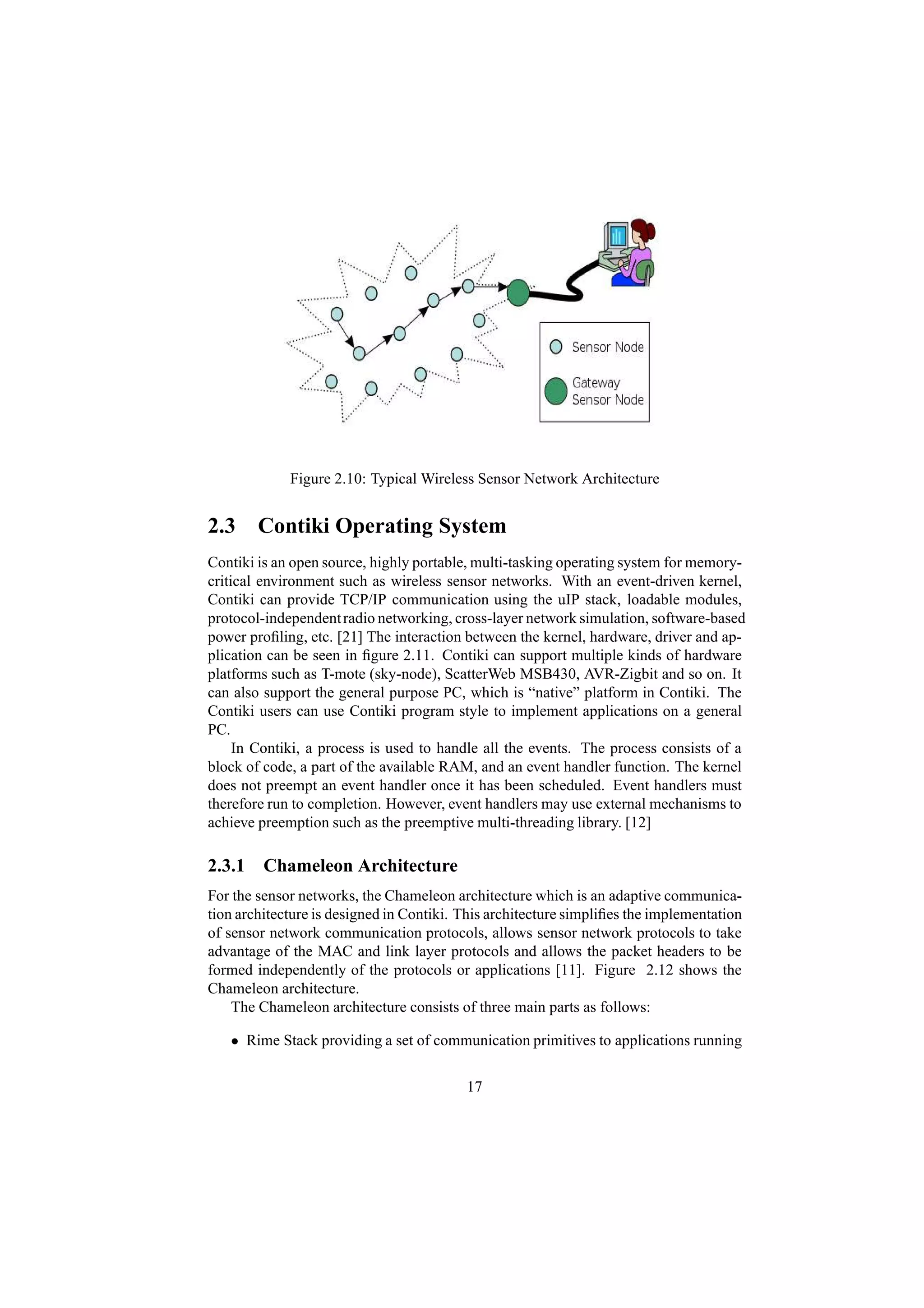 Figure 2.10: Typical Wireless Sensor Network Architecture


2.3 Contiki Operating System
Contiki is an open source, highly portable, multi-tasking operating system for memory-
critical environment such as wireless sensor networks. With an event-driven kernel,
Contiki can provide TCP/IP communication using the uIP stack, loadable modules,
protocol-independent radio networking, cross-layer network simulation, software-based
power proﬁling, etc. [21] The interaction between the kernel, hardware, driver and ap-
plication can be seen in ﬁgure 2.11. Contiki can support multiple kinds of hardware
platforms such as T-mote (sky-node), ScatterWeb MSB430, AVR-Zigbit and so on. It
can also support the general purpose PC, which is “native” platform in Contiki. The
Contiki users can use Contiki program style to implement applications on a general
PC.
     In Contiki, a process is used to handle all the events. The process consists of a
block of code, a part of the available RAM, and an event handler function. The kernel
does not preempt an event handler once it has been scheduled. Event handlers must
therefore run to completion. However, event handlers may use external mechanisms to
achieve preemption such as the preemptive multi-threading library. [12]

2.3.1 Chameleon Architecture
For the sensor networks, the Chameleon architecture which is an adaptive communica-
tion architecture is designed in Contiki. This architecture simpliﬁes the implementation
of sensor network communication protocols, allows sensor network protocols to take
advantage of the MAC and link layer protocols and allows the packet headers to be
formed independently of the protocols or applications [11]. Figure 2.12 shows the
Chameleon architecture.
    The Chameleon architecture consists of three main parts as follows:

   • Rime Stack providing a set of communication primitives to applications running

                                          17
 