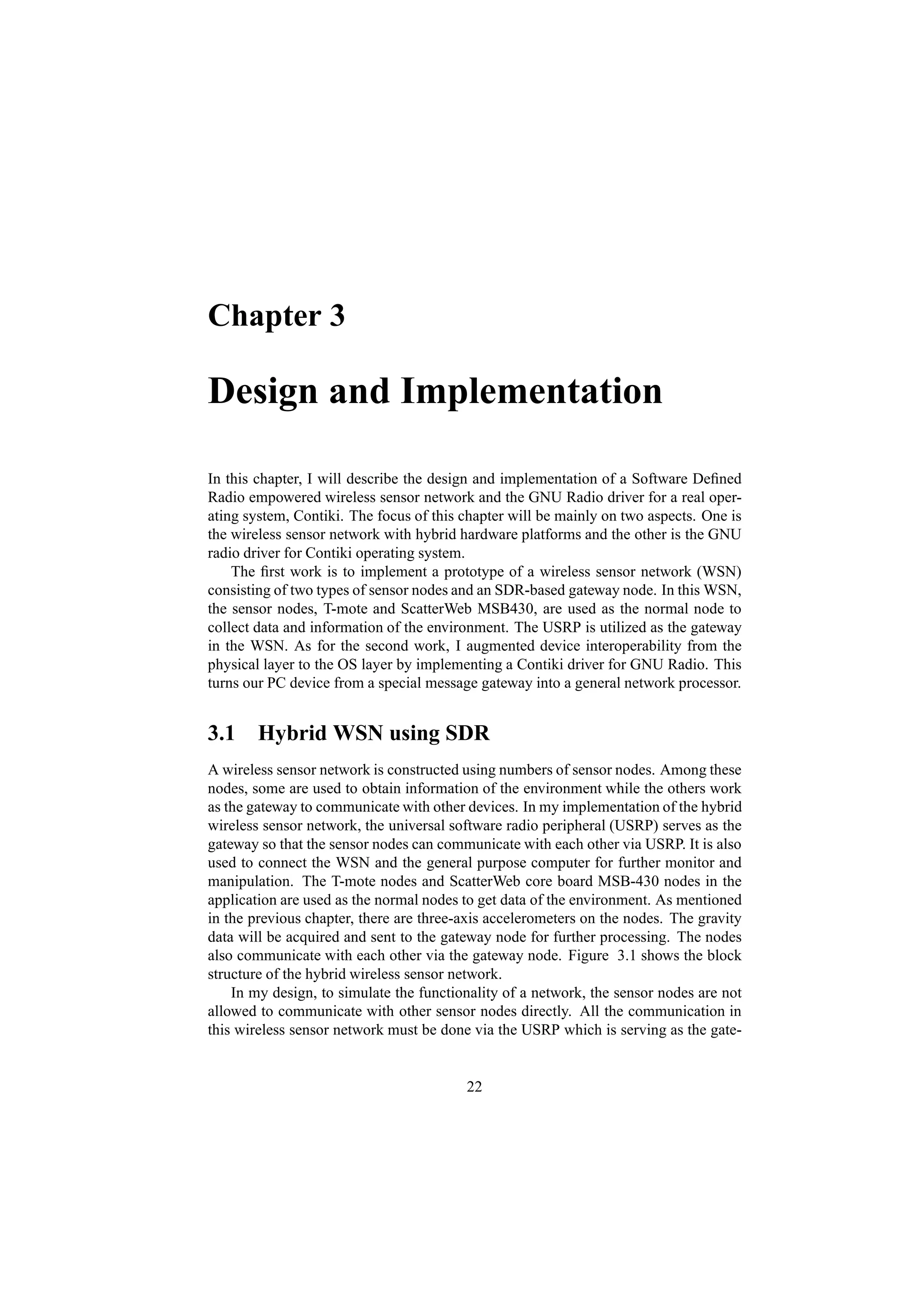 Chapter 3

Design and Implementation

In this chapter, I will describe the design and implementation of a Software Deﬁned
Radio empowered wireless sensor network and the GNU Radio driver for a real oper-
ating system, Contiki. The focus of this chapter will be mainly on two aspects. One is
the wireless sensor network with hybrid hardware platforms and the other is the GNU
radio driver for Contiki operating system.
    The ﬁrst work is to implement a prototype of a wireless sensor network (WSN)
consisting of two types of sensor nodes and an SDR-based gateway node. In this WSN,
the sensor nodes, T-mote and ScatterWeb MSB430, are used as the normal node to
collect data and information of the environment. The USRP is utilized as the gateway
in the WSN. As for the second work, I augmented device interoperability from the
physical layer to the OS layer by implementing a Contiki driver for GNU Radio. This
turns our PC device from a special message gateway into a general network processor.


3.1 Hybrid WSN using SDR
A wireless sensor network is constructed using numbers of sensor nodes. Among these
nodes, some are used to obtain information of the environment while the others work
as the gateway to communicate with other devices. In my implementation of the hybrid
wireless sensor network, the universal software radio peripheral (USRP) serves as the
gateway so that the sensor nodes can communicate with each other via USRP. It is also
used to connect the WSN and the general purpose computer for further monitor and
manipulation. The T-mote nodes and ScatterWeb core board MSB-430 nodes in the
application are used as the normal nodes to get data of the environment. As mentioned
in the previous chapter, there are three-axis accelerometers on the nodes. The gravity
data will be acquired and sent to the gateway node for further processing. The nodes
also communicate with each other via the gateway node. Figure 3.1 shows the block
structure of the hybrid wireless sensor network.
    In my design, to simulate the functionality of a network, the sensor nodes are not
allowed to communicate with other sensor nodes directly. All the communication in
this wireless sensor network must be done via the USRP which is serving as the gate-


                                         22
 