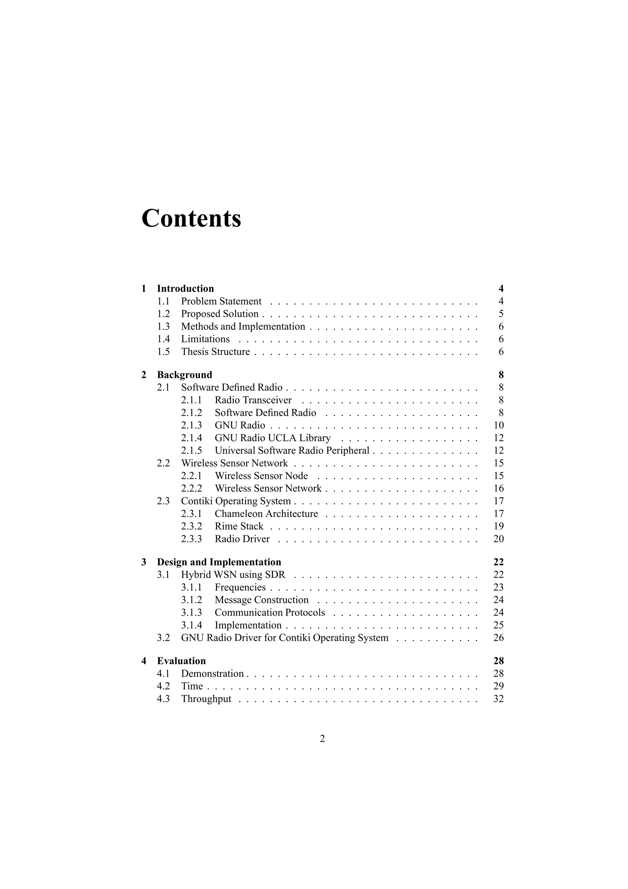 Contents

1 Introduction                                                                                                                     4
  1.1 Problem Statement . . . . .      .   .       .   .   .   .   .   .   .   .   .   .   .   .   .   .   .   .   .   .   .   .   4
  1.2 Proposed Solution . . . . . .    .   .       .   .   .   .   .   .   .   .   .   .   .   .   .   .   .   .   .   .   .   .   5
  1.3 Methods and Implementation       .   .       .   .   .   .   .   .   .   .   .   .   .   .   .   .   .   .   .   .   .   .   6
  1.4 Limitations . . . . . . . . .    .   .       .   .   .   .   .   .   .   .   .   .   .   .   .   .   .   .   .   .   .   .   6
  1.5 Thesis Structure . . . . . . .   .   .       .   .   .   .   .   .   .   .   .   .   .   .   .   .   .   .   .   .   .   .   6

2 Background                                                                                                                        8
  2.1 Software Deﬁned Radio . . . . . . . . . . . .                            .   .   .   .   .   .   .   .   .   .   .   .   .    8
      2.1.1 Radio Transceiver . . . . . . . . . .                              .   .   .   .   .   .   .   .   .   .   .   .   .    8
      2.1.2 Software Deﬁned Radio . . . . . . .                                .   .   .   .   .   .   .   .   .   .   .   .   .    8
      2.1.3 GNU Radio . . . . . . . . . . . . . .                              .   .   .   .   .   .   .   .   .   .   .   .   .   10
      2.1.4 GNU Radio UCLA Library . . . . .                                   .   .   .   .   .   .   .   .   .   .   .   .   .   12
      2.1.5 Universal Software Radio Peripheral .                              .   .   .   .   .   .   .   .   .   .   .   .   .   12
  2.2 Wireless Sensor Network . . . . . . . . . . .                            .   .   .   .   .   .   .   .   .   .   .   .   .   15
      2.2.1 Wireless Sensor Node . . . . . . . .                               .   .   .   .   .   .   .   .   .   .   .   .   .   15
      2.2.2 Wireless Sensor Network . . . . . . .                              .   .   .   .   .   .   .   .   .   .   .   .   .   16
  2.3 Contiki Operating System . . . . . . . . . . .                           .   .   .   .   .   .   .   .   .   .   .   .   .   17
      2.3.1 Chameleon Architecture . . . . . . .                               .   .   .   .   .   .   .   .   .   .   .   .   .   17
      2.3.2 Rime Stack . . . . . . . . . . . . . .                             .   .   .   .   .   .   .   .   .   .   .   .   .   19
      2.3.3 Radio Driver . . . . . . . . . . . . .                             .   .   .   .   .   .   .   .   .   .   .   .   .   20

3 Design and Implementation                                                                                                        22
  3.1 Hybrid WSN using SDR . . . . . . . . . . . . .                                   .   .   .   .   .   .   .   .   .   .   .   22
       3.1.1 Frequencies . . . . . . . . . . . . . . . .                               .   .   .   .   .   .   .   .   .   .   .   23
       3.1.2 Message Construction . . . . . . . . . .                                  .   .   .   .   .   .   .   .   .   .   .   24
       3.1.3 Communication Protocols . . . . . . . .                                   .   .   .   .   .   .   .   .   .   .   .   24
       3.1.4 Implementation . . . . . . . . . . . . . .                                .   .   .   .   .   .   .   .   .   .   .   25
  3.2 GNU Radio Driver for Contiki Operating System                                    .   .   .   .   .   .   .   .   .   .   .   26

4 Evaluation                                                                                                                       28
  4.1 Demonstration . . . . . . . . . . . . . . . . . . . . . . . . . . . . . .                                                    28
  4.2 Time . . . . . . . . . . . . . . . . . . . . . . . . . . . . . . . . . . .                                                   29
  4.3 Throughput . . . . . . . . . . . . . . . . . . . . . . . . . . . . . . .                                                     32


                                               2
 
