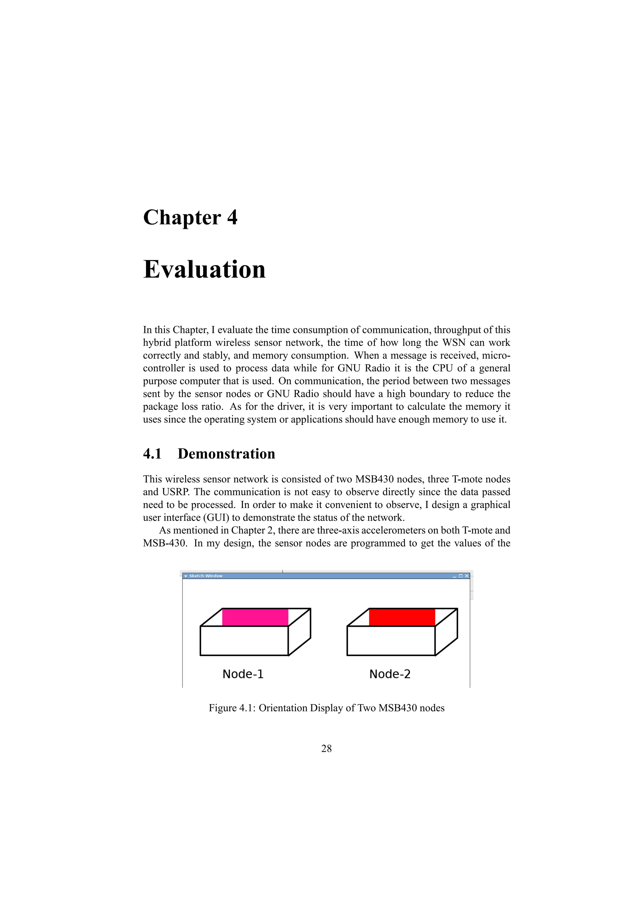 Chapter 4

Evaluation

In this Chapter, I evaluate the time consumption of communication, throughput of this
hybrid platform wireless sensor network, the time of how long the WSN can work
correctly and stably, and memory consumption. When a message is received, micro-
controller is used to process data while for GNU Radio it is the CPU of a general
purpose computer that is used. On communication, the period between two messages
sent by the sensor nodes or GNU Radio should have a high boundary to reduce the
package loss ratio. As for the driver, it is very important to calculate the memory it
uses since the operating system or applications should have enough memory to use it.


4.1 Demonstration
This wireless sensor network is consisted of two MSB430 nodes, three T-mote nodes
and USRP. The communication is not easy to observe directly since the data passed
need to be processed. In order to make it convenient to observe, I design a graphical
user interface (GUI) to demonstrate the status of the network.
   As mentioned in Chapter 2, there are three-axis accelerometers on both T-mote and
MSB-430. In my design, the sensor nodes are programmed to get the values of the




               Figure 4.1: Orientation Display of Two MSB430 nodes


                                         28
 