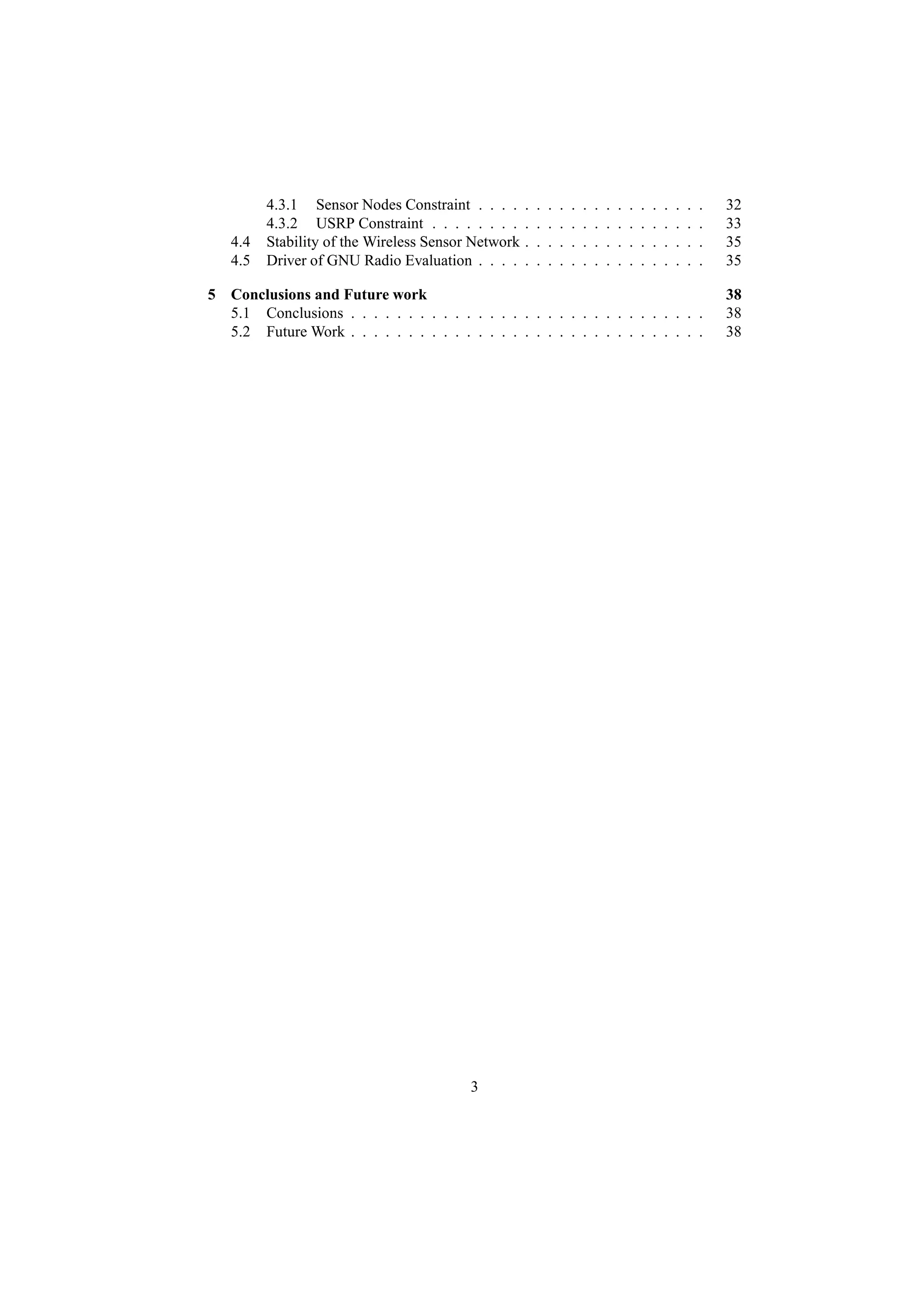 4.3.1 Sensor Nodes Constraint . . . .      .   .   .   .   .   .   .   .   .   .   .   .   .   .   .   .   32
         4.3.2 USRP Constraint . . . . . . . .      .   .   .   .   .   .   .   .   .   .   .   .   .   .   .   .   33
   4.4   Stability of the Wireless Sensor Network   .   .   .   .   .   .   .   .   .   .   .   .   .   .   .   .   35
   4.5   Driver of GNU Radio Evaluation . . . .     .   .   .   .   .   .   .   .   .   .   .   .   .   .   .   .   35

5 Conclusions and Future work                                                                                       38
  5.1 Conclusions . . . . . . . . . . . . . . . . . . . . . . . . . . . . . . .                                     38
  5.2 Future Work . . . . . . . . . . . . . . . . . . . . . . . . . . . . . . .                                     38




                                         3
 