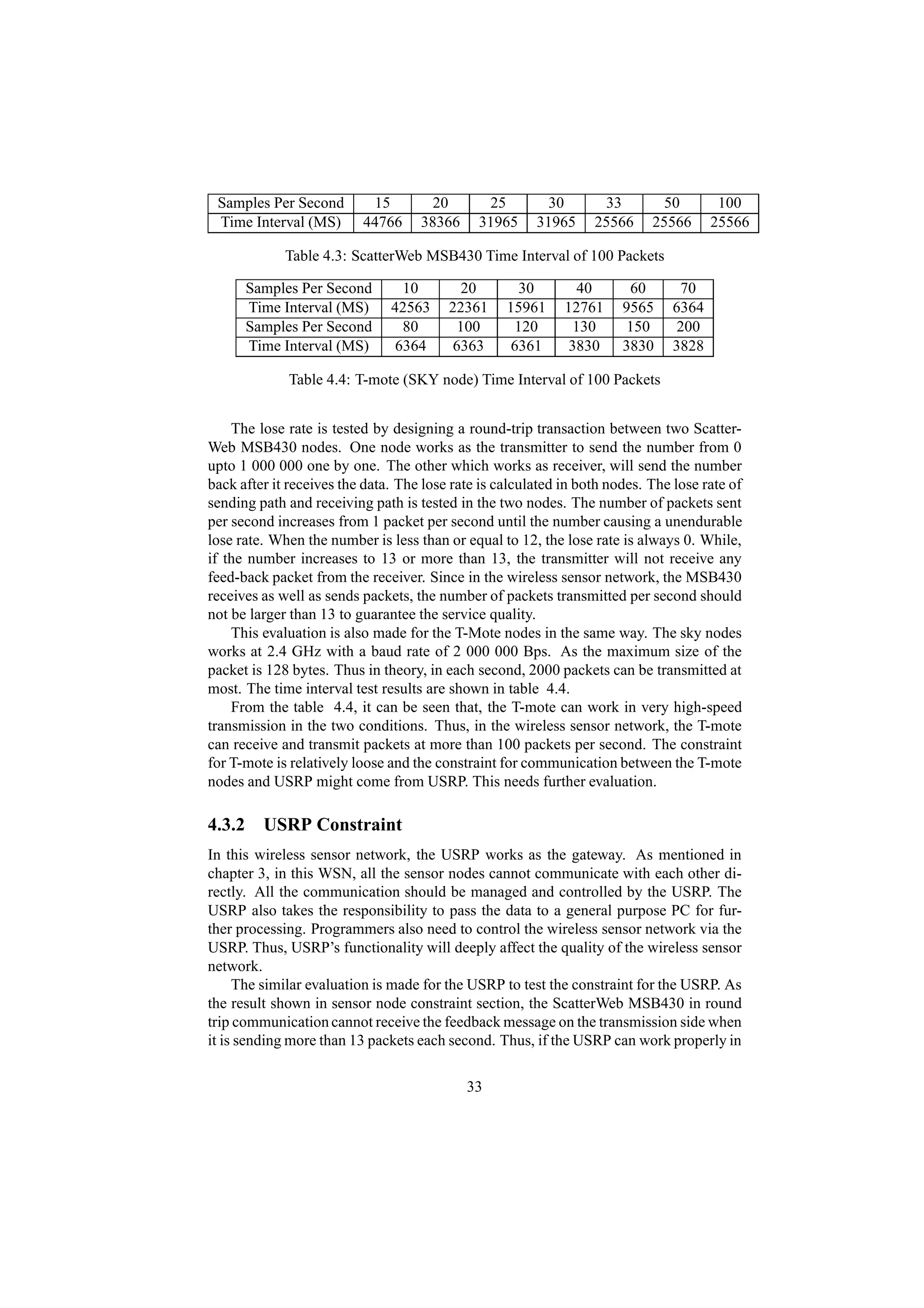 Samples Per Second        15         20       25         30       33        50         100
 Time Interval (MS)       44766     38366     31965     31965     25566     25566      25566

             Table 4.3: ScatterWeb MSB430 Time Interval of 100 Packets

      Samples Per Second         10         20       30         40      60       70
      Time Interval (MS)       42563     22361     15961     12761     9565     6364
      Samples Per Second         80        100      120        130      150     200
      Time Interval (MS)        6364      6363      6361      3830     3830     3828

             Table 4.4: T-mote (SKY node) Time Interval of 100 Packets


    The lose rate is tested by designing a round-trip transaction between two Scatter-
Web MSB430 nodes. One node works as the transmitter to send the number from 0
upto 1 000 000 one by one. The other which works as receiver, will send the number
back after it receives the data. The lose rate is calculated in both nodes. The lose rate of
sending path and receiving path is tested in the two nodes. The number of packets sent
per second increases from 1 packet per second until the number causing a unendurable
lose rate. When the number is less than or equal to 12, the lose rate is always 0. While,
if the number increases to 13 or more than 13, the transmitter will not receive any
feed-back packet from the receiver. Since in the wireless sensor network, the MSB430
receives as well as sends packets, the number of packets transmitted per second should
not be larger than 13 to guarantee the service quality.
    This evaluation is also made for the T-Mote nodes in the same way. The sky nodes
works at 2.4 GHz with a baud rate of 2 000 000 Bps. As the maximum size of the
packet is 128 bytes. Thus in theory, in each second, 2000 packets can be transmitted at
most. The time interval test results are shown in table 4.4.
    From the table 4.4, it can be seen that, the T-mote can work in very high-speed
transmission in the two conditions. Thus, in the wireless sensor network, the T-mote
can receive and transmit packets at more than 100 packets per second. The constraint
for T-mote is relatively loose and the constraint for communication between the T-mote
nodes and USRP might come from USRP. This needs further evaluation.

4.3.2 USRP Constraint
In this wireless sensor network, the USRP works as the gateway. As mentioned in
chapter 3, in this WSN, all the sensor nodes cannot communicate with each other di-
rectly. All the communication should be managed and controlled by the USRP. The
USRP also takes the responsibility to pass the data to a general purpose PC for fur-
ther processing. Programmers also need to control the wireless sensor network via the
USRP. Thus, USRP’s functionality will deeply affect the quality of the wireless sensor
network.
     The similar evaluation is made for the USRP to test the constraint for the USRP. As
the result shown in sensor node constraint section, the ScatterWeb MSB430 in round
trip communication cannot receive the feedback message on the transmission side when
it is sending more than 13 packets each second. Thus, if the USRP can work properly in

                                            33
 