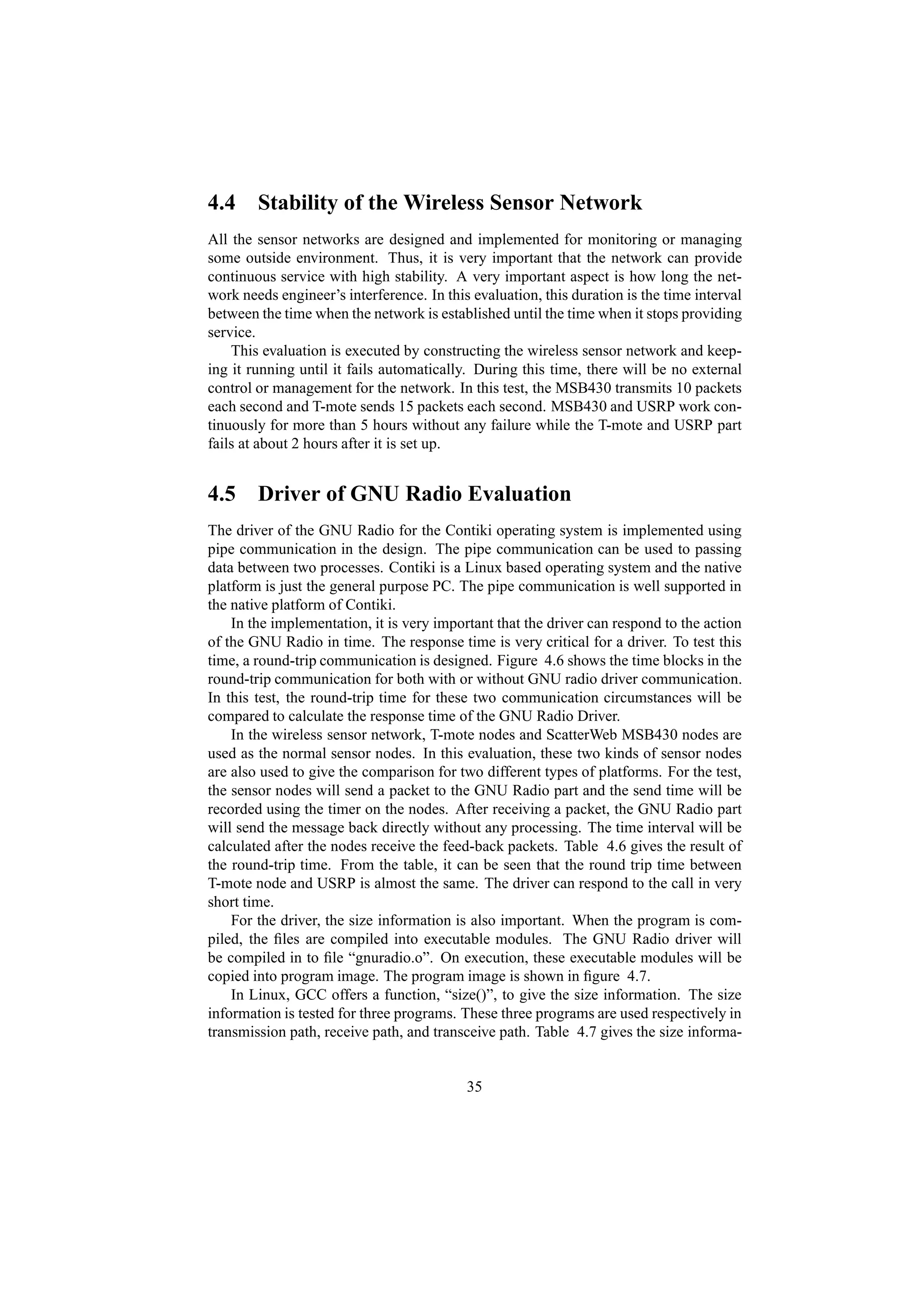 4.4 Stability of the Wireless Sensor Network
All the sensor networks are designed and implemented for monitoring or managing
some outside environment. Thus, it is very important that the network can provide
continuous service with high stability. A very important aspect is how long the net-
work needs engineer’s interference. In this evaluation, this duration is the time interval
between the time when the network is established until the time when it stops providing
service.
    This evaluation is executed by constructing the wireless sensor network and keep-
ing it running until it fails automatically. During this time, there will be no external
control or management for the network. In this test, the MSB430 transmits 10 packets
each second and T-mote sends 15 packets each second. MSB430 and USRP work con-
tinuously for more than 5 hours without any failure while the T-mote and USRP part
fails at about 2 hours after it is set up.


4.5 Driver of GNU Radio Evaluation
The driver of the GNU Radio for the Contiki operating system is implemented using
pipe communication in the design. The pipe communication can be used to passing
data between two processes. Contiki is a Linux based operating system and the native
platform is just the general purpose PC. The pipe communication is well supported in
the native platform of Contiki.
    In the implementation, it is very important that the driver can respond to the action
of the GNU Radio in time. The response time is very critical for a driver. To test this
time, a round-trip communication is designed. Figure 4.6 shows the time blocks in the
round-trip communication for both with or without GNU radio driver communication.
In this test, the round-trip time for these two communication circumstances will be
compared to calculate the response time of the GNU Radio Driver.
    In the wireless sensor network, T-mote nodes and ScatterWeb MSB430 nodes are
used as the normal sensor nodes. In this evaluation, these two kinds of sensor nodes
are also used to give the comparison for two different types of platforms. For the test,
the sensor nodes will send a packet to the GNU Radio part and the send time will be
recorded using the timer on the nodes. After receiving a packet, the GNU Radio part
will send the message back directly without any processing. The time interval will be
calculated after the nodes receive the feed-back packets. Table 4.6 gives the result of
the round-trip time. From the table, it can be seen that the round trip time between
T-mote node and USRP is almost the same. The driver can respond to the call in very
short time.
    For the driver, the size information is also important. When the program is com-
piled, the ﬁles are compiled into executable modules. The GNU Radio driver will
be compiled in to ﬁle “gnuradio.o”. On execution, these executable modules will be
copied into program image. The program image is shown in ﬁgure 4.7.
    In Linux, GCC offers a function, “size()”, to give the size information. The size
information is tested for three programs. These three programs are used respectively in
transmission path, receive path, and transceive path. Table 4.7 gives the size informa-


                                           35
 